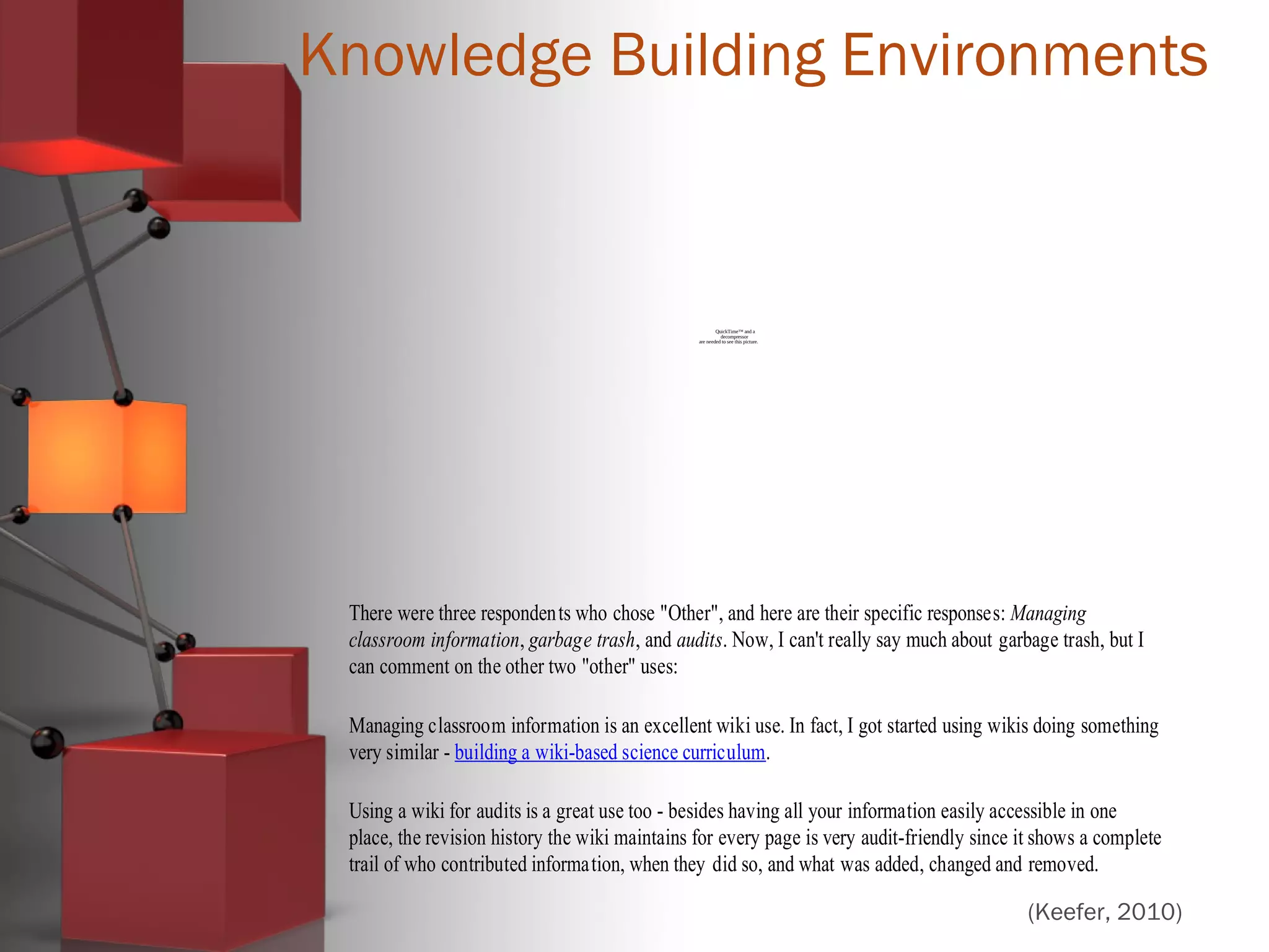 Knowledge Building Environments
QuickTime™ and a
decompressor
are needed to see this picture.
There were three respondents who chose "Other", and here are their specific responses: Managing
classroom information, garbage trash, and audits. Now, I can't really say much about garbage trash, but I
can comment on the other two "other" uses:
Managing classroom information is an excellent wiki use. In fact, I got started using wikis doing something
very similar - building a wiki-based science curriculum.
Using a wiki for audits is a great use too - besides having all your information easily accessible in one
place, the revision history the wiki maintains for every page is very audit-friendly since it shows a complete
trail of who contributed information, when they did so, and what was added, changed and removed.
(Keefer, 2010)
 