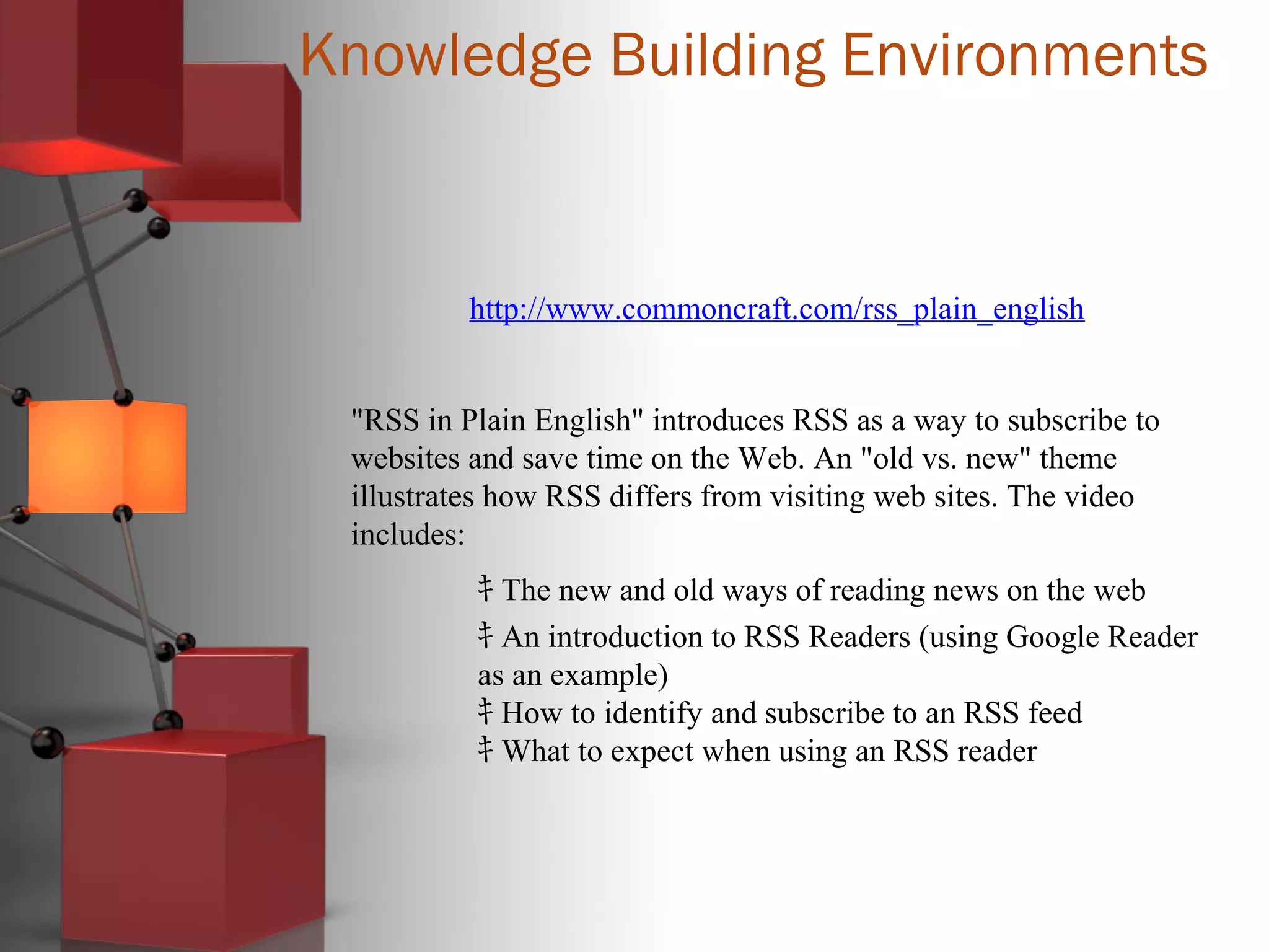 Knowledge Building Environments
http://www.commoncraft.com/rss_plain_english
"RSS in Plain English" introduces RSS as a way to subscribe to
websites and save time on the Web. An "old vs. new" theme
illustrates how RSS differs from visiting web sites. The video
includes:
ｷ The new and old ways of reading news on the web
ｷ An introduction to RSS Readers (using Google Reader
as an example)
ｷ How to identify and subscribe to an RSS feed
ｷ What to expect when using an RSS reader
 