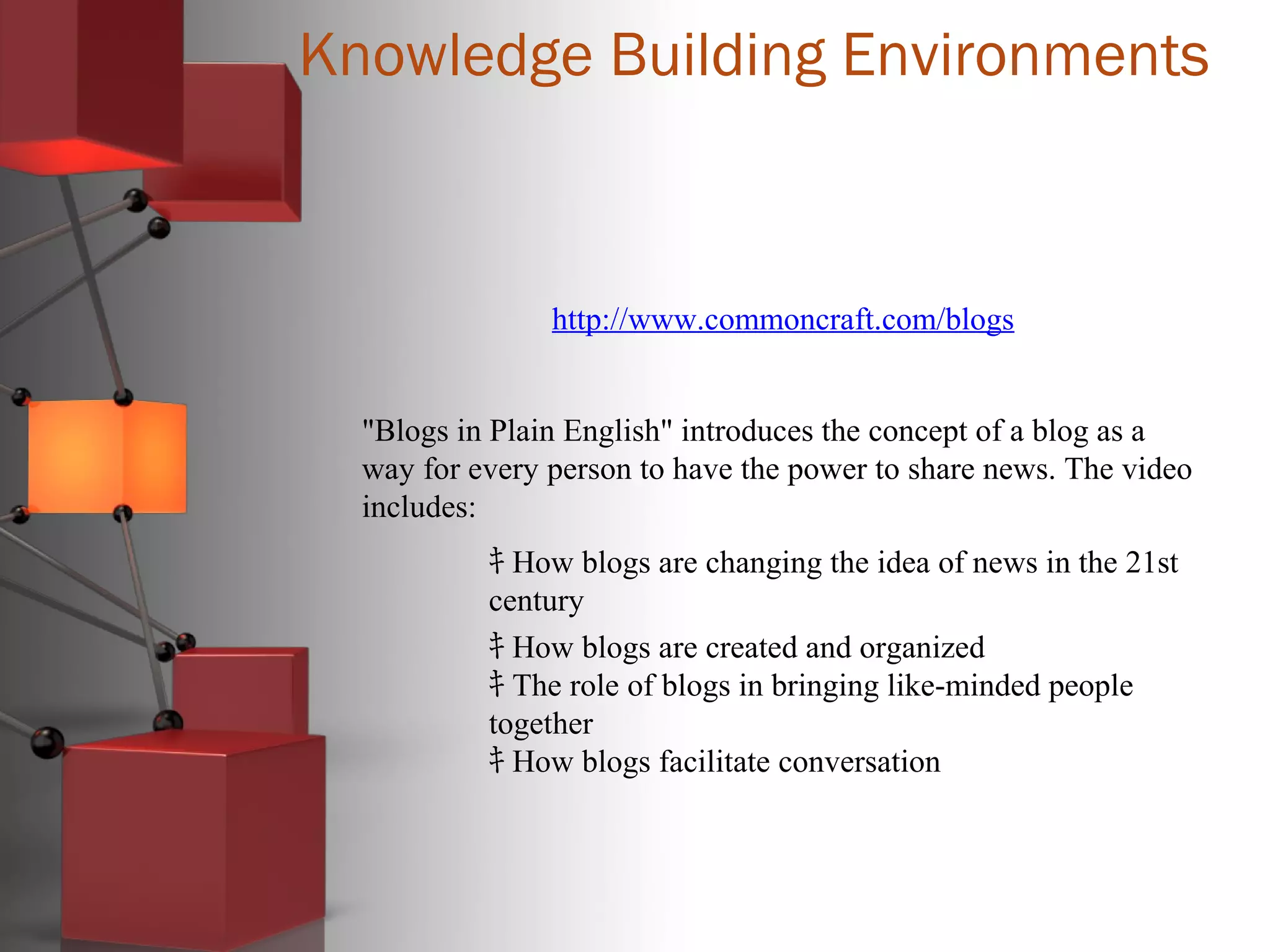 Knowledge Building Environments
http://www.commoncraft.com/blogs
"Blogs in Plain English" introduces the concept of a blog as a
way for every person to have the power to share news. The video
includes:
ｷ How blogs are changing the idea of news in the 21st
century
ｷ How blogs are created and organized
ｷ The role of blogs in bringing like-minded people
together
ｷ How blogs facilitate conversation
 