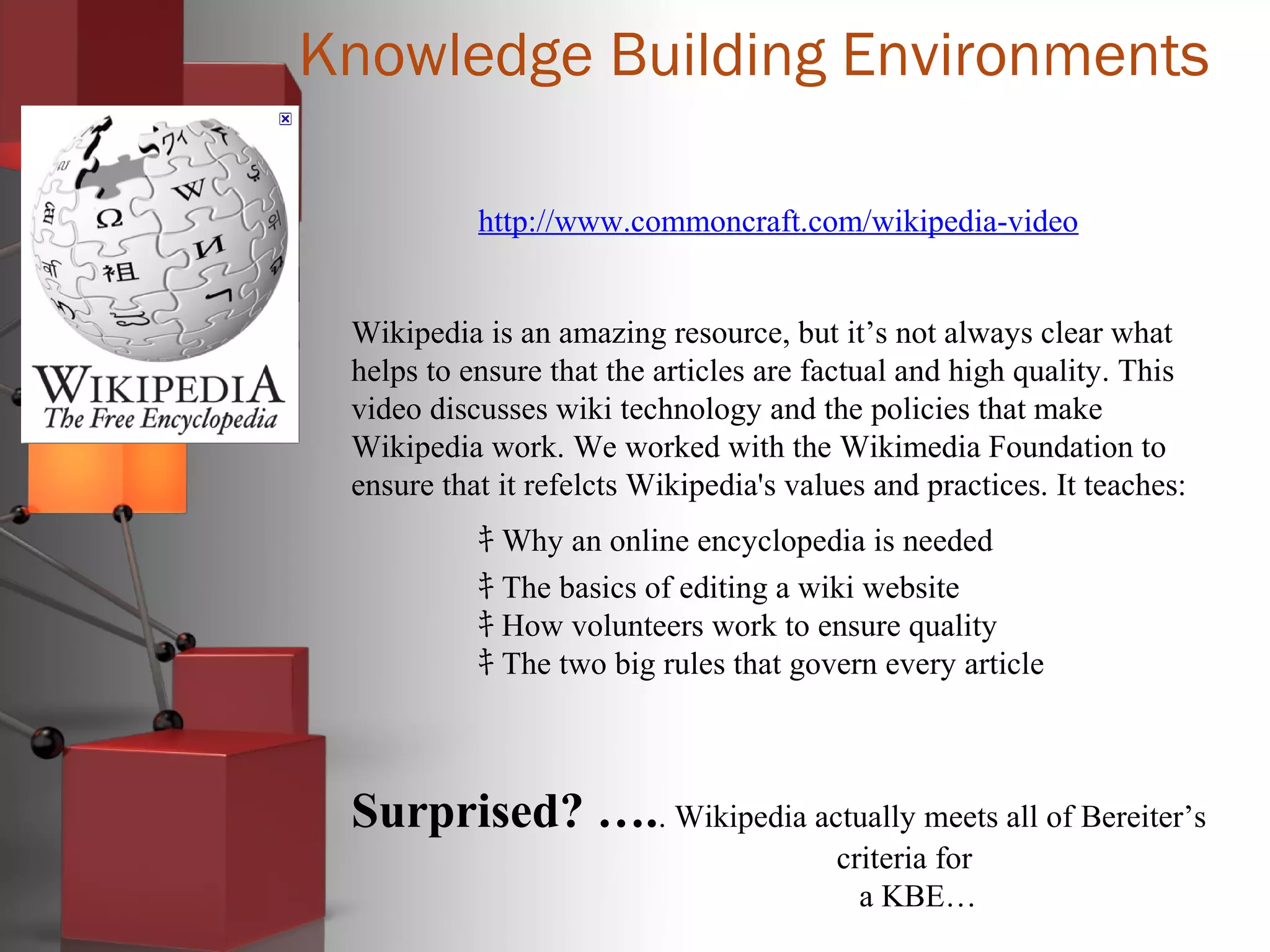 Knowledge Building Environments
http://www.commoncraft.com/wikipedia-video
Wikipedia is an amazing resource, but it’s not always clear what
helps to ensure that the articles are factual and high quality. This
video discusses wiki technology and the policies that make
Wikipedia work. We worked with the Wikimedia Foundation to
ensure that it refelcts Wikipedia's values and practices. It teaches:
ｷ Why an online encyclopedia is needed
ｷ The basics of editing a wiki website
ｷ How volunteers work to ensure quality
ｷ The two big rules that govern every article
Surprised? ….. Wikipedia actually meets all of Bereiter’s
criteria for
a KBE…
 