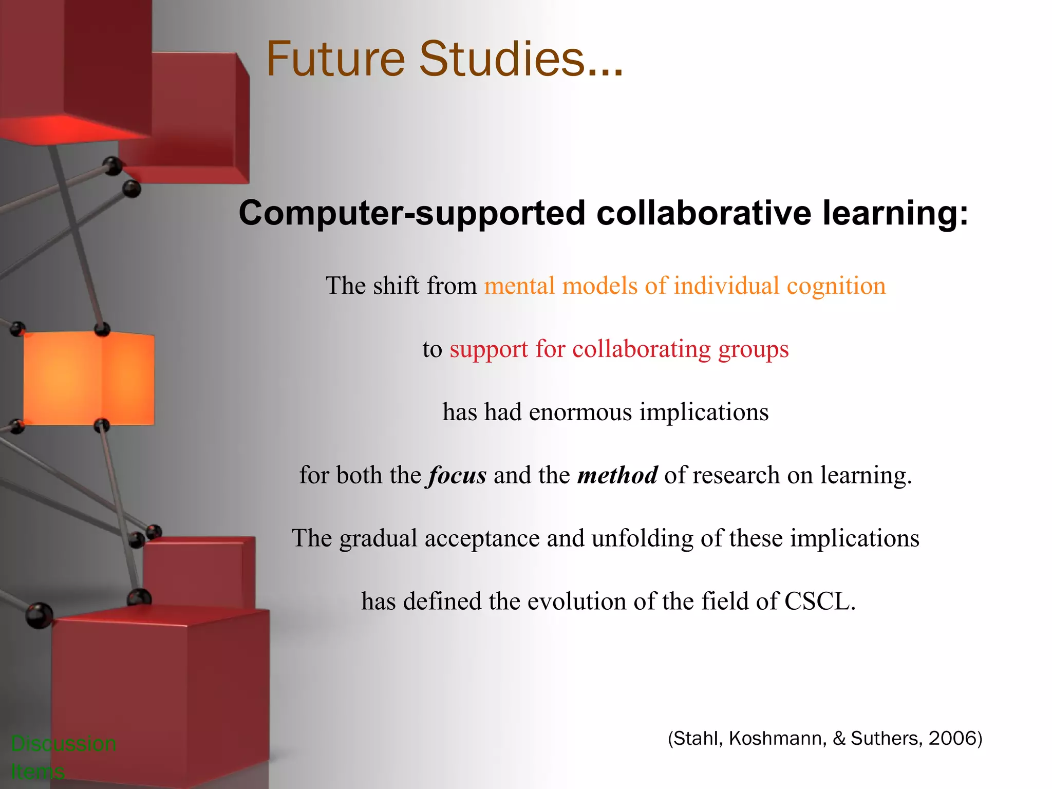 Discussion
Items
(Stahl, Koshmann, & Suthers, 2006)
Computer-supported collaborative learning:
The shift from mental models of individual cognition
to support for collaborating groups
has had enormous implications
for both the focus and the method of research on learning.
The gradual acceptance and unfolding of these implications
has defined the evolution of the field of CSCL.
Future Studies…
 