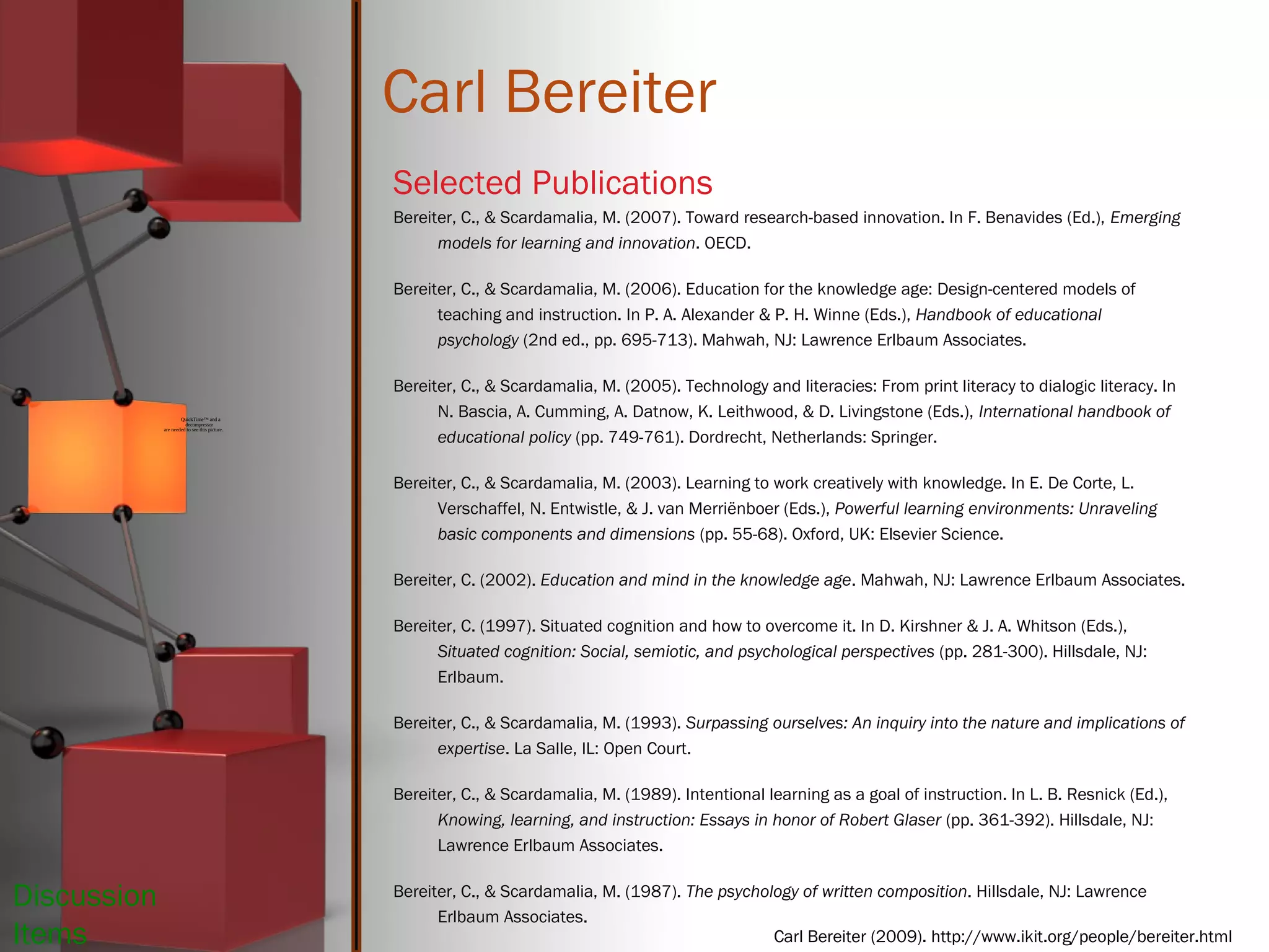 Carl Bereiter
Selected Publications
Bereiter, C., & Scardamalia, M. (2007). Toward research-based innovation. In F. Benavides (Ed.), Emerging
models for learning and innovation. OECD.
Bereiter, C., & Scardamalia, M. (2006). Education for the knowledge age: Design-centered models of
teaching and instruction. In P. A. Alexander & P. H. Winne (Eds.), Handbook of educational
psychology (2nd ed., pp. 695-713). Mahwah, NJ: Lawrence Erlbaum Associates.
Bereiter, C., & Scardamalia, M. (2005). Technology and literacies: From print literacy to dialogic literacy. In
N. Bascia, A. Cumming, A. Datnow, K. Leithwood, & D. Livingstone (Eds.), International handbook of
educational policy (pp. 749-761). Dordrecht, Netherlands: Springer.
Bereiter, C., & Scardamalia, M. (2003). Learning to work creatively with knowledge. In E. De Corte, L.
Verschaffel, N. Entwistle, & J. van Merriënboer (Eds.), Powerful learning environments: Unraveling
basic components and dimensions (pp. 55-68). Oxford, UK: Elsevier Science.
Bereiter, C. (2002). Education and mind in the knowledge age. Mahwah, NJ: Lawrence Erlbaum Associates.
Bereiter, C. (1997). Situated cognition and how to overcome it. In D. Kirshner & J. A. Whitson (Eds.),
Situated cognition: Social, semiotic, and psychological perspectives (pp. 281-300). Hillsdale, NJ:
Erlbaum.
Bereiter, C., & Scardamalia, M. (1993). Surpassing ourselves: An inquiry into the nature and implications of
expertise. La Salle, IL: Open Court.
Bereiter, C., & Scardamalia, M. (1989). Intentional learning as a goal of instruction. In L. B. Resnick (Ed.),
Knowing, learning, and instruction: Essays in honor of Robert Glaser (pp. 361-392). Hillsdale, NJ:
Lawrence Erlbaum Associates.
Bereiter, C., & Scardamalia, M. (1987). The psychology of written composition. Hillsdale, NJ: Lawrence
Erlbaum Associates.
QuickTime™ and a
decompressor
are needed to see this picture.
Carl Bereiter (2009). http://www.ikit.org/people/bereiter.html
Discussion
Items
 