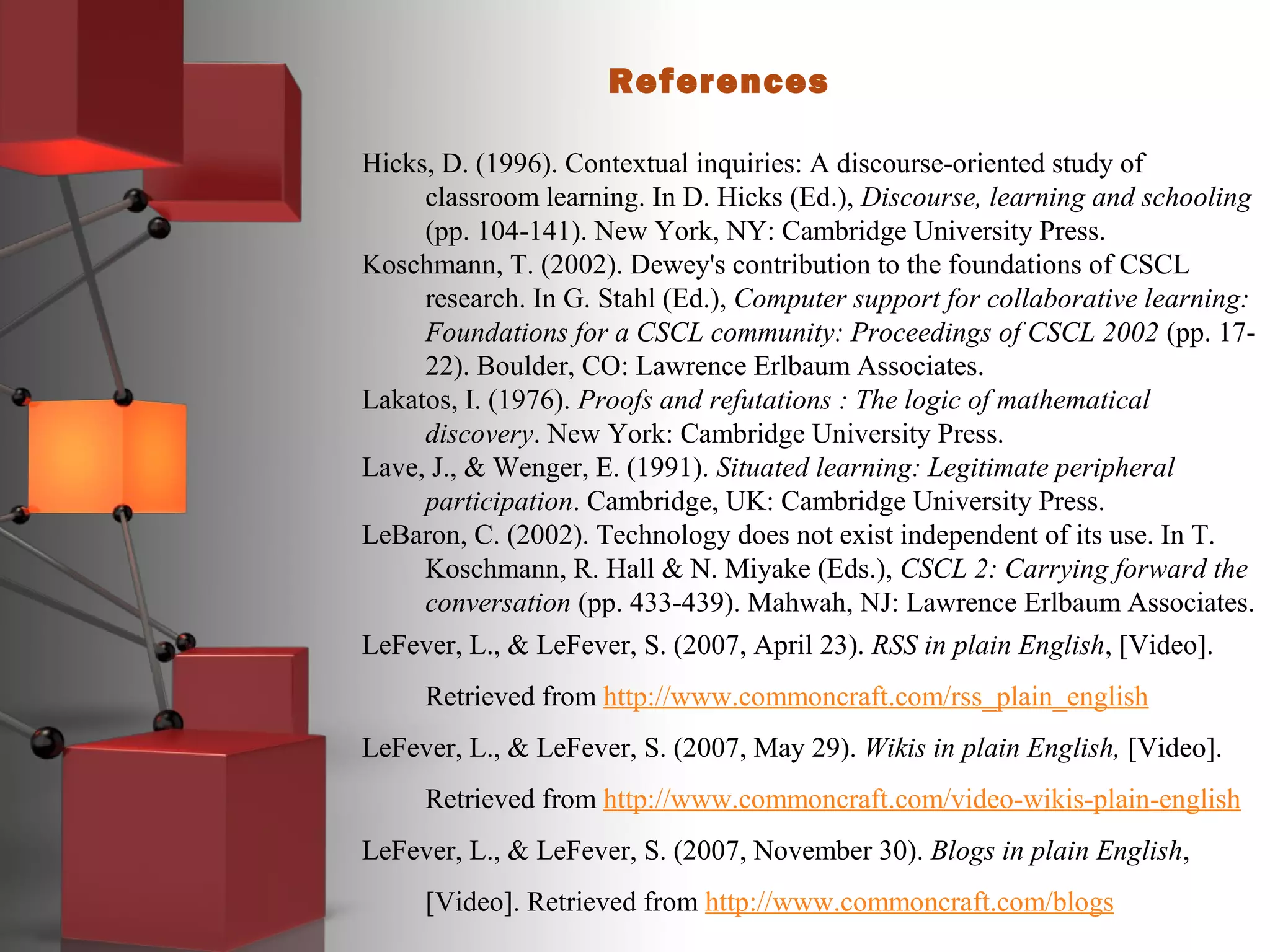References
Hicks, D. (1996). Contextual inquiries: A discourse-oriented study of
classroom learning. In D. Hicks (Ed.), Discourse, learning and schooling
(pp. 104-141). New York, NY: Cambridge University Press.
Koschmann, T. (2002). Dewey's contribution to the foundations of CSCL
research. In G. Stahl (Ed.), Computer support for collaborative learning:
Foundations for a CSCL community: Proceedings of CSCL 2002 (pp. 17-
22). Boulder, CO: Lawrence Erlbaum Associates.
Lakatos, I. (1976). Proofs and refutations : The logic of mathematical
discovery. New York: Cambridge University Press.
Lave, J., & Wenger, E. (1991). Situated learning: Legitimate peripheral
participation. Cambridge, UK: Cambridge University Press.
LeBaron, C. (2002). Technology does not exist independent of its use. In T.
Koschmann, R. Hall & N. Miyake (Eds.), CSCL 2: Carrying forward the
conversation (pp. 433-439). Mahwah, NJ: Lawrence Erlbaum Associates.
LeFever, L., & LeFever, S. (2007, April 23). RSS in plain English, [Video].
Retrieved from http://www.commoncraft.com/rss_plain_english
LeFever, L., & LeFever, S. (2007, May 29). Wikis in plain English, [Video].
Retrieved from http://www.commoncraft.com/video-wikis-plain-english
LeFever, L., & LeFever, S. (2007, November 30). Blogs in plain English,
[Video]. Retrieved from http://www.commoncraft.com/blogs
 