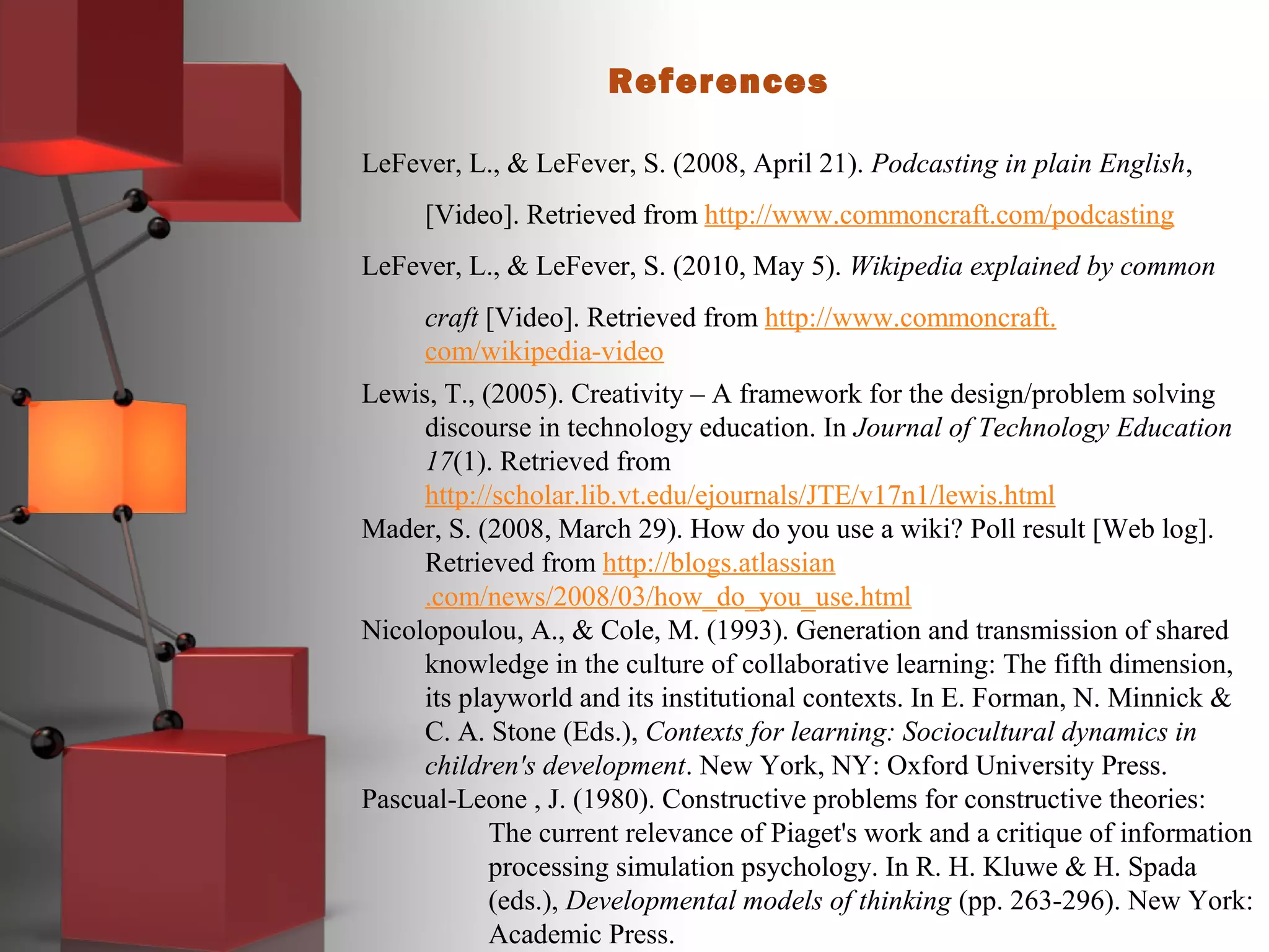 References
LeFever, L., & LeFever, S. (2008, April 21). Podcasting in plain English,
[Video]. Retrieved from http://www.commoncraft.com/podcasting
LeFever, L., & LeFever, S. (2010, May 5). Wikipedia explained by common
craft [Video]. Retrieved from http://www.commoncraft.
com/wikipedia-video
Lewis, T., (2005). Creativity – A framework for the design/problem solving
discourse in technology education. In Journal of Technology Education
17(1). Retrieved from
http://scholar.lib.vt.edu/ejournals/JTE/v17n1/lewis.html
Mader, S. (2008, March 29). How do you use a wiki? Poll result [Web log].
Retrieved from http://blogs.atlassian
.com/news/2008/03/how_do_you_use.html
Nicolopoulou, A., & Cole, M. (1993). Generation and transmission of shared
knowledge in the culture of collaborative learning: The fifth dimension,
its playworld and its institutional contexts. In E. Forman, N. Minnick &
C. A. Stone (Eds.), Contexts for learning: Sociocultural dynamics in
children's development. New York, NY: Oxford University Press.
Pascual-Leone , J. (1980). Constructive problems for constructive theories:
The current relevance of Piaget's work and a critique of information
processing simulation psychology. In R. H. Kluwe & H. Spada
(eds.), Developmental models of thinking (pp. 263-296). New York:
Academic Press.
 