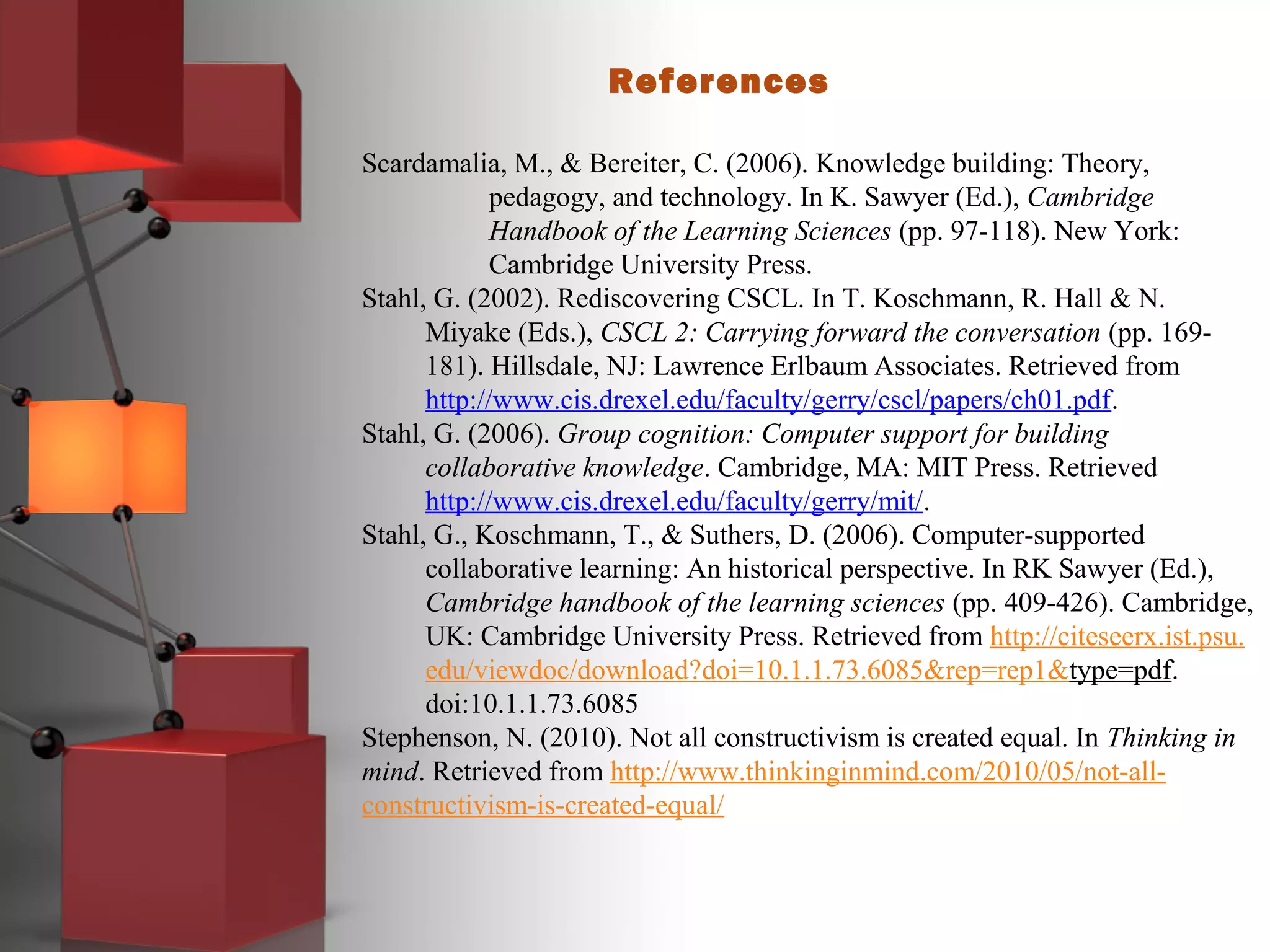 References
Scardamalia, M., & Bereiter, C. (2006). Knowledge building: Theory,
pedagogy, and technology. In K. Sawyer (Ed.), Cambridge
Handbook of the Learning Sciences (pp. 97-118). New York:
Cambridge University Press.
Stahl, G. (2002). Rediscovering CSCL. In T. Koschmann, R. Hall & N.
Miyake (Eds.), CSCL 2: Carrying forward the conversation (pp. 169-
181). Hillsdale, NJ: Lawrence Erlbaum Associates. Retrieved from
http://www.cis.drexel.edu/faculty/gerry/cscl/papers/ch01.pdf.
Stahl, G. (2006). Group cognition: Computer support for building
collaborative knowledge. Cambridge, MA: MIT Press. Retrieved
http://www.cis.drexel.edu/faculty/gerry/mit/.
Stahl, G., Koschmann, T., & Suthers, D. (2006). Computer-supported
collaborative learning: An historical perspective. In RK Sawyer (Ed.),
Cambridge handbook of the learning sciences (pp. 409-426). Cambridge,
UK: Cambridge University Press. Retrieved from http://citeseerx.ist.psu.
edu/viewdoc/download?doi=10.1.1.73.6085&rep=rep1&type=pdf.
doi:10.1.1.73.6085
Stephenson, N. (2010). Not all constructivism is created equal. In Thinking in
mind. Retrieved from http://www.thinkinginmind.com/2010/05/not-all-
constructivism-is-created-equal/
 