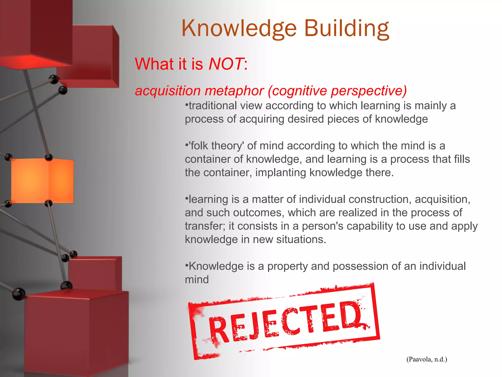 (Paavola, n.d.)
Knowledge Building
What it is NOT:
acquisition metaphor (cognitive perspective)
•traditional view according to which learning is mainly a
process of acquiring desired pieces of knowledge
•'folk theory' of mind according to which the mind is a
container of knowledge, and learning is a process that fills
the container, implanting knowledge there.
•learning is a matter of individual construction, acquisition,
and such outcomes, which are realized in the process of
transfer; it consists in a person's capability to use and apply
knowledge in new situations.
•Knowledge is a property and possession of an individual
mind
 