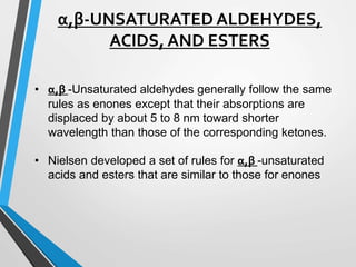 α,β-UNSATURATED ALDEHYDES,
ACIDS, AND ESTERS
• α,β -Unsaturated aldehydes generally follow the same
rules as enones except that their absorptions are
displaced by about 5 to 8 nm toward shorter
wavelength than those of the corresponding ketones.
• Nielsen developed a set of rules for α,β -unsaturated
acids and esters that are similar to those for enones
 