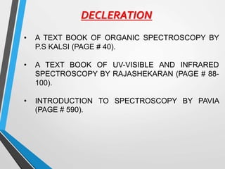 DECLERATION
• A TEXT BOOK OF ORGANIC SPECTROSCOPY BY
P.S KALSI (PAGE # 40).
• A TEXT BOOK OF UV-VISIBLE AND INFRARED
SPECTROSCOPY BY RAJASHEKARAN (PAGE # 88-
100).
• INTRODUCTION TO SPECTROSCOPY BY PAVIA
(PAGE # 590).
 