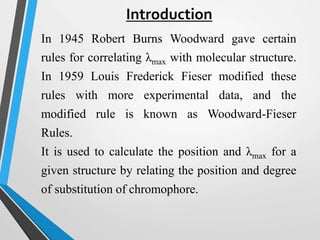 Introduction
In 1945 Robert Burns Woodward gave certain
rules for correlating λmax with molecular structure.
In 1959 Louis Frederick Fieser modified these
rules with more experimental data, and the
modified rule is known as Woodward-Fieser
Rules.
It is used to calculate the position and λmax for a
given structure by relating the position and degree
of substitution of chromophore.
 