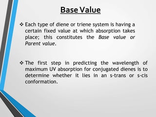 BaseValue
 Each type of diene or triene system is having a
certain fixed value at which absorption takes
place; this constitutes the Base value or
Parent value.
 The first step in predicting the wavelength of
maximum UV absorption for conjugated dienes is to
determine whether it lies in an s-trans or s-cis
conformation.
 