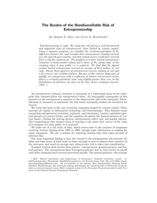 The Burden of the Nondiversiﬁable Risk of
Entrepreneurship
By Robert E. Hall and Susan E. Woodward∗
Entrepreneurship is risky. We study the risk facing a well-documented
and important class of entrepreneurs, those backed by venture capital.
Using a dynamic program, we calculate the certainty-equivalent of the
diﬀerence between the cash rewards that entrepreneurs actually received
over the past 20 years and the cash that entrepreneurs would have received
from a risk-free salaried job. The payoﬀ to a venture-backed entrepreneur
comprises a below-market salary and a share of the equity value of the
company when it goes public or is acquired. We ﬁnd that the typical
venture-backed entrepreneur received an average of $5.8 million in exit
cash. Almost three-quarters of entrepreneurs receive nothing at exit and
a few receive over a billion dollars. Because of the extreme dispersion of
payoﬀs, an entrepreneur with a coeﬃcient of relative risk aversion of two
places a certainty-equivalent value only slightly greater than zero on the
distribution of outcomes she faces at the time of her company’s launch.
(JEL: )
An entrepreneur’s primary incentive is ownership of a substantial share of the enter-
prise that commercializes the entrepreneur’s ideas. An inescapable consequence of this
incentive is the entrepreneur’s exposure to the idiosyncratic risk of the enterprise. Diver-
siﬁcation or insurance to ameliorate the risk would necessarily weaken the incentives for
success.
We study this issue in the case of startup companies backed by venture capital. These
startups are mainly in information technology and biotechnology. They harness teams
comprising entrepreneurs (scientists, engineers, and executives), venture capitalists (gen-
eral partners of venture funds), and the suppliers of capital (the limited partners of ven-
ture funds). During the startup process, entrepreneurs collect only sub-market salaries.
The compensation that attracts them to startups is the share they receive of the value
of a company if it goes public or is acquired.
We make use of a rich body of data, which covers close to the universe of companies
receiving venture funding from 1987 to 2008, though some information is missing for
many companies. We use a method for imputing missing data that takes account of
selection bias.
Our most important ﬁnding is that the reward to the entrepreneurs who provide the
ideas and long hours of hard work in these startups is zero in almost three quarters of
the outcomes, and small on average once idiosyncratic risk is taken into consideration.
Standard venture deals involve three parties—entrepreneurs, general partners, and lim-
ited partners. The entrepreneurs have leveraged positions; that is, they receive no payoﬀ
until other claimants have received prescribed payoﬀs. The general partners, who arrange
∗ Hall: Hoover Institution and Department of Economics, Stanford University (email: re-
hall@stanford.edu); Woodward: Sandhill Econometrics, 115 Everett Street, Palo Alto, CA 94301 (email:
swoodward@sandhillecon.com). We are grateful to the referees, Ravi Jagannathan, Deborah Lucas,
Matthew Rhodes-Kropf, and numerous seminar participants for comments and to Katherine Litvak for
data on venture-contract terms. Hall’s research is part of the Economic Fluctuations and Growth Pro-
gram of the National Bureau of Economic Research.
1
 