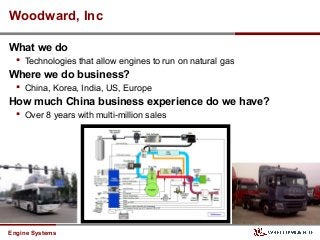 Engine Systems
Woodward, Inc
What we do
 Technologies that allow engines to run on natural gas
Where we do business?
 China, Korea, India, US, Europe
How much China business experience do we have?
 Over 8 years with multi-million sales
 
