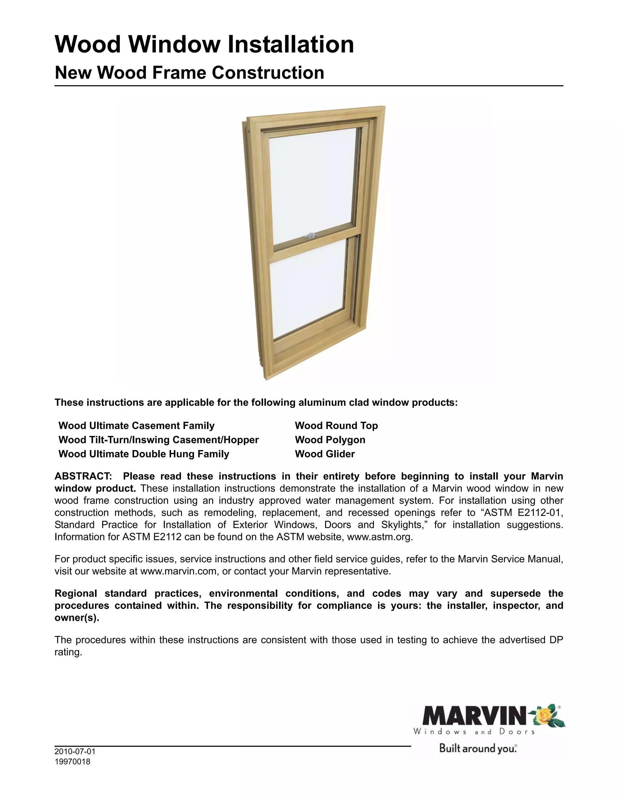 Wood Window Installation
New Wood Frame Construction




These instructions are applicable for the following aluminum clad window products:

Wood Ultimate Casement Family                          Wood Round Top
Wood Tilt-Turn/Inswing Casement/Hopper                 Wood Polygon
Wood Ultimate Double Hung Family                       Wood Glider

ABSTRACT: Please read these instructions in their entirety before beginning to install your Marvin
window product. These installation instructions demonstrate the installation of a Marvin wood window in new
wood frame construction using an industry approved water management system. For installation using other
construction methods, such as remodeling, replacement, and recessed openings refer to “ASTM E2112-01,
Standard Practice for Installation of Exterior Windows, Doors and Skylights,” for installation suggestions.
Information for ASTM E2112 can be found on the ASTM website, www.astm.org.

For product specific issues, service instructions and other field service guides, refer to the Marvin Service Manual,
visit our website at www.marvin.com, or contact your Marvin representative.

Regional standard practices, environmental conditions, and codes may vary and supersede the
procedures contained within. The responsibility for compliance is yours: the installer, inspector, and
owner(s).

The procedures within these instructions are consistent with those used in testing to achieve the advertised DP
rating.




2010-07-01
19970018
 