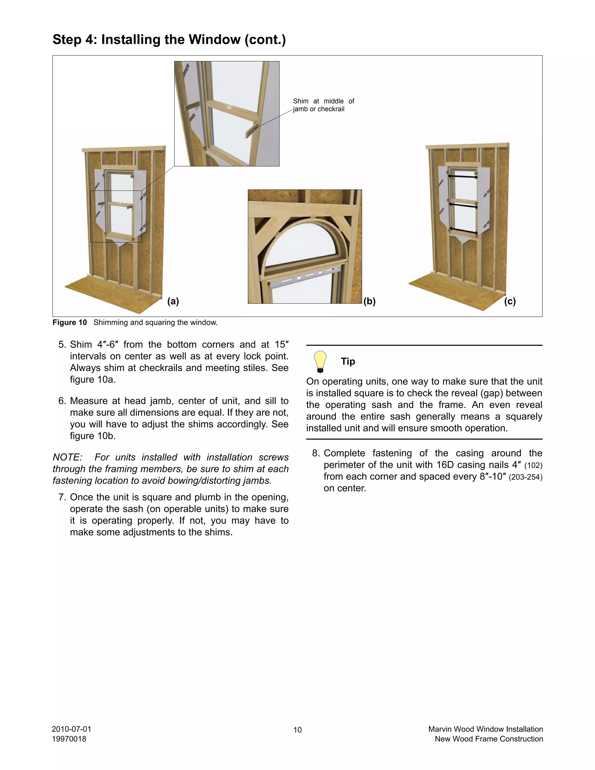 Step 4: Installing the Window (cont.)



                                                           Shim at middle of
                                                           jamb or checkrail




                             (a)                                               (b)                              (c)

Figure 10 Shimming and squaring the window.

 5. Shim 4″-6″ from the bottom corners and at 15″
    intervals on center as well as at every lock point.
                                                                        Tip
    Always shim at checkrails and meeting stiles. See
    figure 10a.                                                 On operating units, one way to make sure that the unit
                                                                is installed square is to check the reveal (gap) between
 6. Measure at head jamb, center of unit, and sill to           the operating sash and the frame. An even reveal
    make sure all dimensions are equal. If they are not,        around the entire sash generally means a squarely
    you will have to adjust the shims accordingly. See          installed unit and will ensure smooth operation.
    figure 10b.

NOTE: For units installed with installation screws               8. Complete fastening of the casing around the
through the framing members, be sure to shim at each                perimeter of the unit with 16D casing nails 4″ (102)
fastening location to avoid bowing/distorting jambs.                from each corner and spaced every 8″-10″ (203-254)
                                                                    on center.
 7. Once the unit is square and plumb in the opening,
    operate the sash (on operable units) to make sure
    it is operating properly. If not, you may have to
    make some adjustments to the shims.




2010-07-01                                                 10                               Marvin Wood Window Installation
19970018                                                                                     New Wood Frame Construction
 
