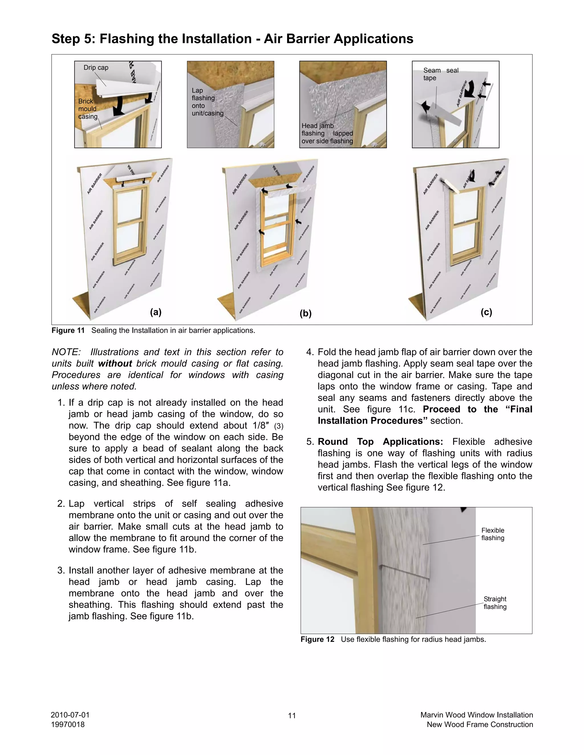 Step 5: Flashing the Installation - Air Barrier Applications
         Drip cap                                                                                               Seam seal
                                                                                                                tape
                                           Lap
        Brick                              flashing
        mould                              onto
        casing                             unit/casing
                                                                             Head jamb
                                                                             flashing lapped
                                                                             over side flashing




                              (a)                                            (b)                                                 (c)
Figure 11 Sealing the Installation in air barrier applications.

NOTE: Illustrations and text in this section refer to                         4. Fold the head jamb flap of air barrier down over the
units built without brick mould casing or flat casing.                           head jamb flashing. Apply seam seal tape over the
Procedures are identical for windows with casing                                 diagonal cut in the air barrier. Make sure the tape
unless where noted.                                                              laps onto the window frame or casing. Tape and
                                                                                 seal any seams and fasteners directly above the
 1. If a drip cap is not already installed on the head
                                                                                 unit. See figure 11c. Proceed to the “Final
    jamb or head jamb casing of the window, do so
                                                                                 Installation Procedures” section.
    now. The drip cap should extend about 1/8″ (3)
    beyond the edge of the window on each side. Be                            5. Round Top Applications: Flexible adhesive
    sure to apply a bead of sealant along the back                               flashing is one way of flashing units with radius
    sides of both vertical and horizontal surfaces of the                        head jambs. Flash the vertical legs of the window
    cap that come in contact with the window, window                             first and then overlap the flexible flashing onto the
    casing, and sheathing. See figure 11a.                                       vertical flashing See figure 12.
 2. Lap vertical strips of self sealing adhesive
    membrane onto the unit or casing and out over the
    air barrier. Make small cuts at the head jamb to                                                                             Flexible
    allow the membrane to fit around the corner of the                                                                           flashing
    window frame. See figure 11b.

 3. Install another layer of adhesive membrane at                 the
    head jamb or head jamb casing. Lap                            the
    membrane onto the head jamb and over                          the
                                                                                                                                  Straight
    sheathing. This flashing should extend past                   the                                                             flashing
    jamb flashing. See figure 11b.

                                                                             Figure 12 Use flexible flashing for radius head jambs.




2010-07-01                                                              11                                     Marvin Wood Window Installation
19970018                                                                                                        New Wood Frame Construction
 