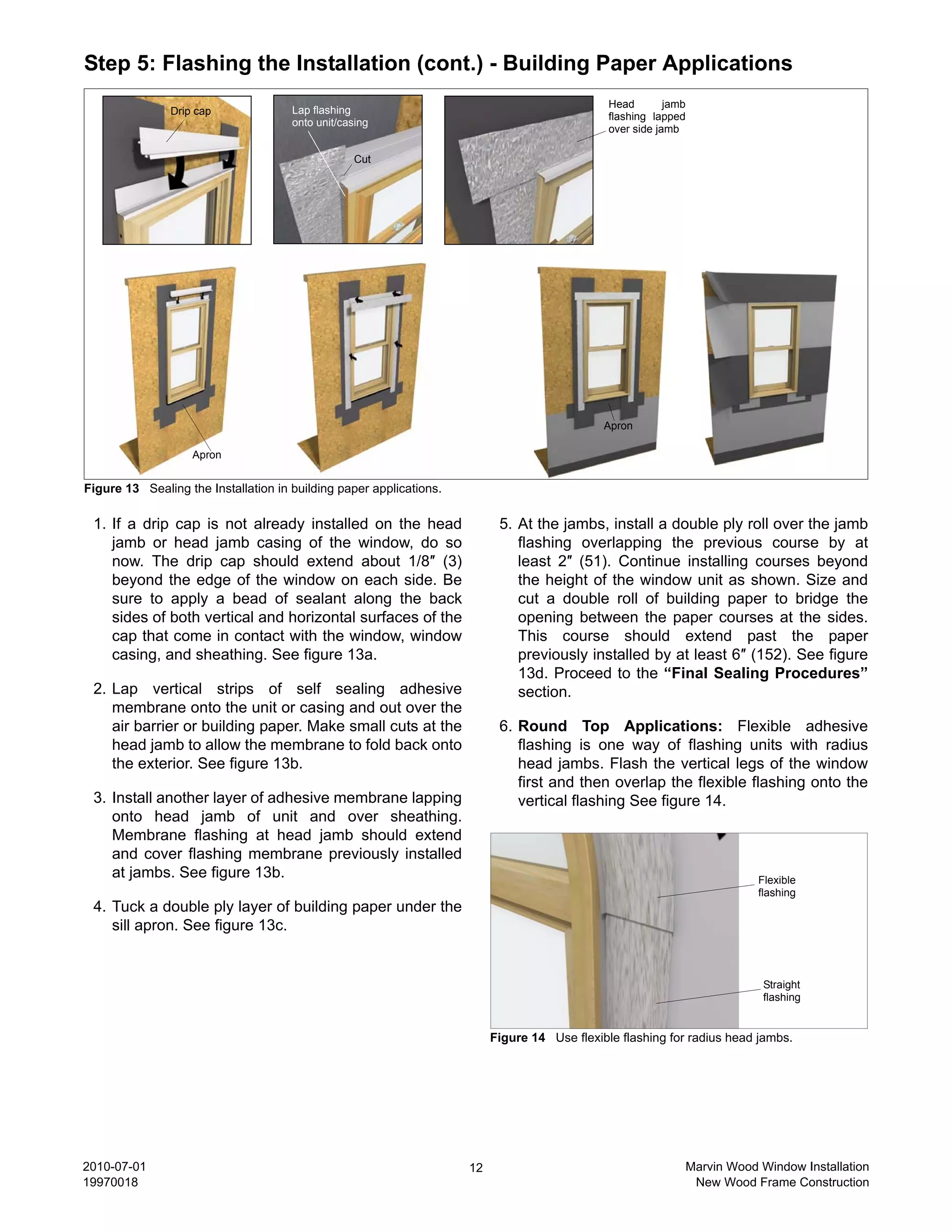 Step 5: Flashing the Installation (cont.) - Building Paper Applications
                                                                                               Head        jamb
               Drip cap               Lap flashing
                                                                                               flashing lapped
                                      onto unit/casing
                                                                                               over side jamb

                                                   Cut




                                                                                              Apron

                    Apron


Figure 13 Sealing the Installation in building paper applications.

 1. If a drip cap is not already installed on the head                     5. At the jambs, install a double ply roll over the jamb
    jamb or head jamb casing of the window, do so                             flashing overlapping the previous course by at
    now. The drip cap should extend about 1/8″ (3)                            least 2″ (51). Continue installing courses beyond
    beyond the edge of the window on each side. Be                            the height of the window unit as shown. Size and
    sure to apply a bead of sealant along the back                            cut a double roll of building paper to bridge the
    sides of both vertical and horizontal surfaces of the                     opening between the paper courses at the sides.
    cap that come in contact with the window, window                          This course should extend past the paper
    casing, and sheathing. See figure 13a.                                    previously installed by at least 6″ (152). See figure
                                                                              13d. Proceed to the “Final Sealing Procedures”
 2. Lap vertical strips of self sealing adhesive                              section.
    membrane onto the unit or casing and out over the
    air barrier or building paper. Make small cuts at the                  6. Round Top Applications: Flexible adhesive
    head jamb to allow the membrane to fold back onto                         flashing is one way of flashing units with radius
    the exterior. See figure 13b.                                             head jambs. Flash the vertical legs of the window
                                                                              first and then overlap the flexible flashing onto the
 3. Install another layer of adhesive membrane lapping                        vertical flashing See figure 14.
    onto head jamb of unit and over sheathing.
    Membrane flashing at head jamb should extend
    and cover flashing membrane previously installed
    at jambs. See figure 13b.                                                                                             Flexible
                                                                                                                          flashing
 4. Tuck a double ply layer of building paper under the
    sill apron. See figure 13c.


                                                                                                                           Straight
                                                                                                                           flashing


                                                                          Figure 14 Use flexible flashing for radius head jambs.




2010-07-01                                                           12                                       Marvin Wood Window Installation
19970018                                                                                                       New Wood Frame Construction
 