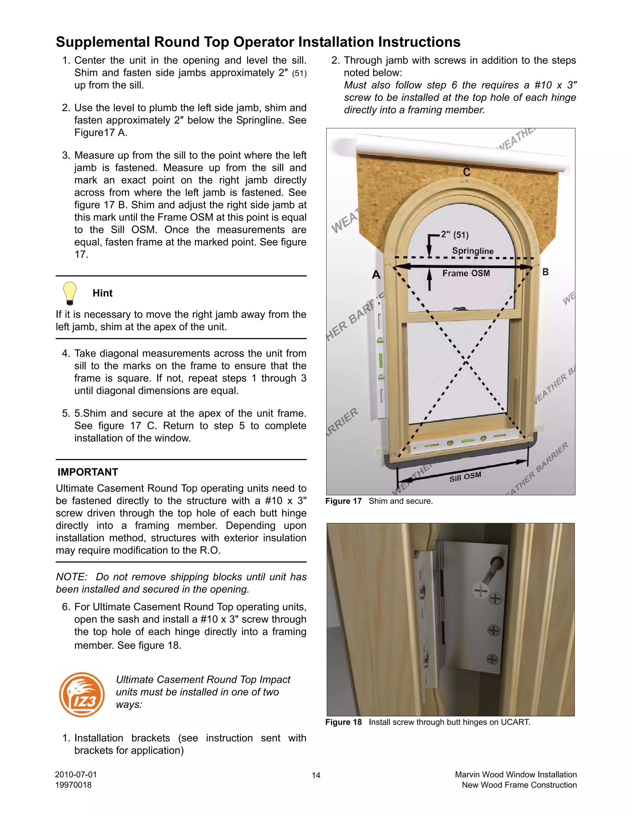 Supplemental Round Top Operator Installation Instructions
 1. Center the unit in the opening and level the sill.           2. Through jamb with screws in addition to the steps
    Shim and fasten side jambs approximately 2″ (51)                noted below:
    up from the sill.                                               Must also follow step 6 the requires a #10 x 3″
                                                                    screw to be installed at the top hole of each hinge
 2. Use the level to plumb the left side jamb, shim and             directly into a framing member.
    fasten approximately 2″ below the Springline. See
    Figure17 A.

 3. Measure up from the sill to the point where the left
    jamb is fastened. Measure up from the sill and
    mark an exact point on the right jamb directly
    across from where the left jamb is fastened. See
    figure 17 B. Shim and adjust the right side jamb at
    this mark until the Frame OSM at this point is equal
    to the Sill OSM. Once the measurements are
    equal, fasten frame at the marked point. See figure
    17.


        Hint

If it is necessary to move the right jamb away from the
left jamb, shim at the apex of the unit.

 4. Take diagonal measurements across the unit from
    sill to the marks on the frame to ensure that the
    frame is square. If not, repeat steps 1 through 3
    until diagonal dimensions are equal.

 5. 5.Shim and secure at the apex of the unit frame.
    See figure 17 C. Return to step 5 to complete
    installation of the window.


IMPORTANT
Ultimate Casement Round Top operating units need to
be fastened directly to the structure with a #10 x 3"           Figure 17 Shim and secure.
screw driven through the top hole of each butt hinge
directly into a framing member. Depending upon
installation method, structures with exterior insulation
may require modification to the R.O.

NOTE: Do not remove shipping blocks until unit has
been installed and secured in the opening.
 6. For Ultimate Casement Round Top operating units,
    open the sash and install a #10 x 3" screw through
    the top hole of each hinge directly into a framing
    member. See figure 18.


               Ultimate Casement Round Top Impact
               units must be installed in one of two
               ways:
                                                                Figure 18 Install screw through butt hinges on UCART.

 1. Installation brackets (see instruction sent with
    brackets for application)

2010-07-01                                                 14                                    Marvin Wood Window Installation
19970018                                                                                          New Wood Frame Construction
 