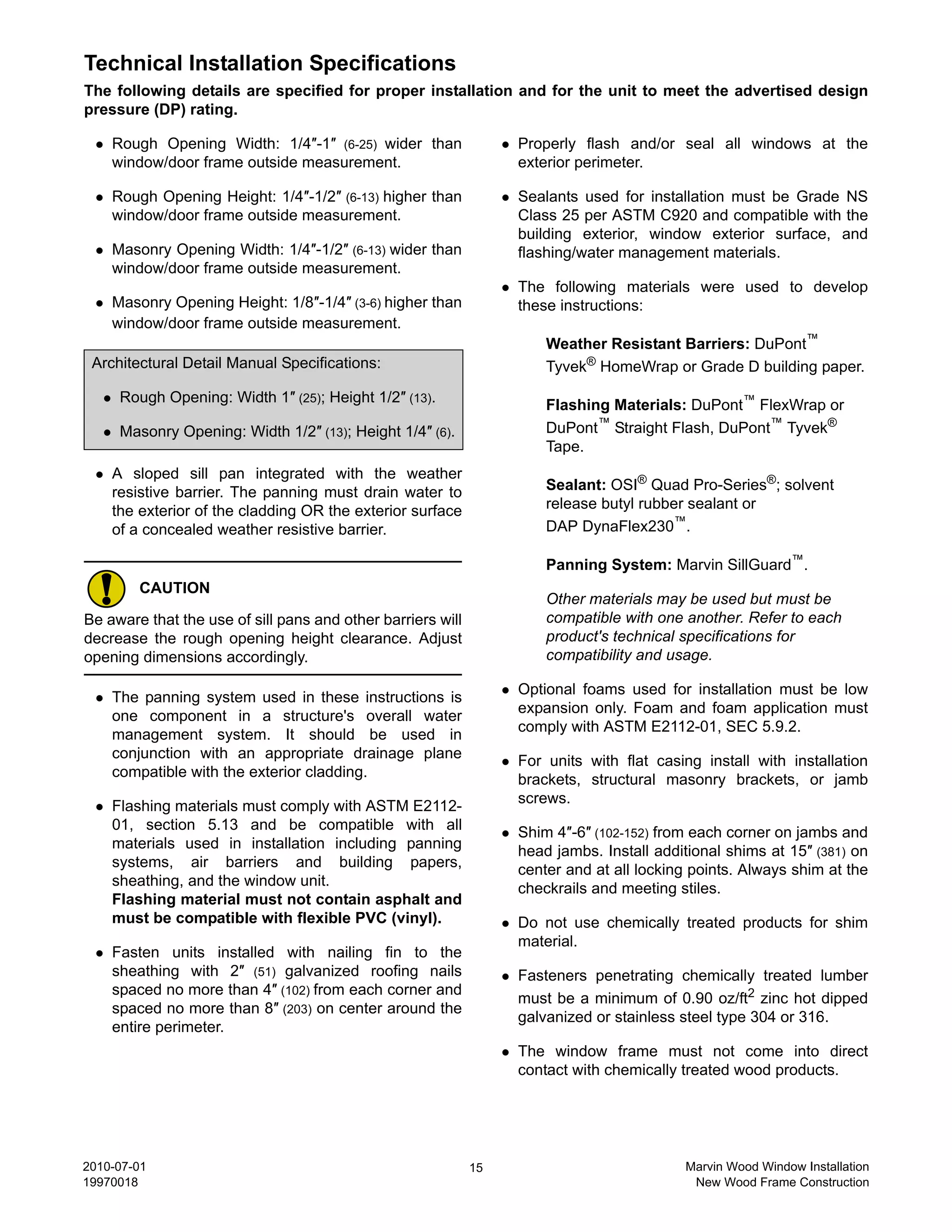 Technical Installation Specifications
The following details are specified for proper installation and for the unit to meet the advertised design
pressure (DP) rating.

    Rough Opening Width: 1/4″-1″ (6-25) wider than                Properly flash and/or seal all windows at the
    window/door frame outside measurement.                        exterior perimeter.

    Rough Opening Height: 1/4″-1/2″ (6-13) higher than            Sealants used for installation must be Grade NS
    window/door frame outside measurement.                        Class 25 per ASTM C920 and compatible with the
                                                                  building exterior, window exterior surface, and
    Masonry Opening Width: 1/4″-1/2″ (6-13) wider than            flashing/water management materials.
    window/door frame outside measurement.
                                                                  The following materials were used to develop
    Masonry Opening Height: 1/8″-1/4″ (3-6) higher than           these instructions:
    window/door frame outside measurement.
                                                                      Weather Resistant Barriers: DuPont™
 Architectural Detail Manual Specifications:                          Tyvek® HomeWrap or Grade D building paper.
     Rough Opening: Width 1″ (25); Height 1/2″ (13).                  Flashing Materials: DuPont™ FlexWrap or
     Masonry Opening: Width 1/2″ (13); Height 1/4″ (6).               DuPont™ Straight Flash, DuPont™ Tyvek®
                                                                      Tape.
    A sloped sill pan integrated with the weather
    resistive barrier. The panning must drain water to                Sealant: OSI® Quad Pro-Series®; solvent
    the exterior of the cladding OR the exterior surface              release butyl rubber sealant or
    of a concealed weather resistive barrier.                         DAP DynaFlex230™.

                                                                      Panning System: Marvin SillGuard™.
        CAUTION
                                                                      Other materials may be used but must be
Be aware that the use of sill pans and other barriers will            compatible with one another. Refer to each
decrease the rough opening height clearance. Adjust                   product's technical specifications for
opening dimensions accordingly.                                       compatibility and usage.

                                                                  Optional foams used for installation must be low
    The panning system used in these instructions is
                                                                  expansion only. Foam and foam application must
    one component in a structure's overall water
                                                                  comply with ASTM E2112-01, SEC 5.9.2.
    management system. It should be used in
    conjunction with an appropriate drainage plane                For units with flat casing install with installation
    compatible with the exterior cladding.                        brackets, structural masonry brackets, or jamb
                                                                  screws.
    Flashing materials must comply with ASTM E2112-
    01, section 5.13 and be compatible with all                   Shim 4″-6″ (102-152) from each corner on jambs and
    materials used in installation including panning              head jambs. Install additional shims at 15″ (381) on
    systems, air barriers and building papers,                    center and at all locking points. Always shim at the
    sheathing, and the window unit.                               checkrails and meeting stiles.
    Flashing material must not contain asphalt and
    must be compatible with flexible PVC (vinyl).                 Do not use chemically treated products for shim
                                                                  material.
    Fasten units installed with nailing fin to the
    sheathing with 2″ (51) galvanized roofing nails               Fasteners penetrating chemically treated lumber
    spaced no more than 4″ (102) from each corner and
                                                                  must be a minimum of 0.90 oz/ft2 zinc hot dipped
    spaced no more than 8″ (203) on center around the
                                                                  galvanized or stainless steel type 304 or 316.
    entire perimeter.
                                                                  The window frame must not come into direct
                                                                  contact with chemically treated wood products.




2010-07-01                                                   15                           Marvin Wood Window Installation
19970018                                                                                   New Wood Frame Construction
 