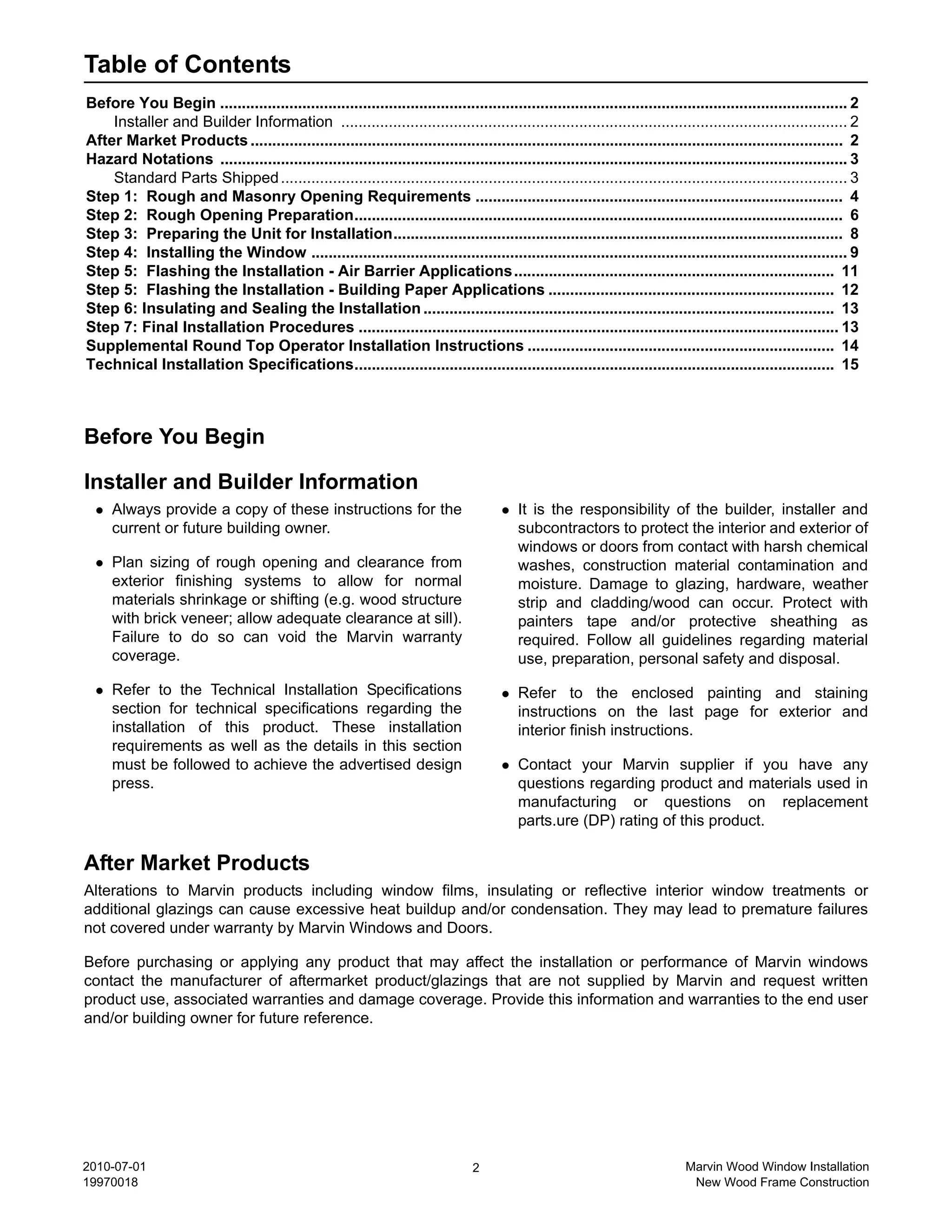 Table of Contents
Before You Begin ................................................................................................................................................. 2
    Installer and Builder Information ..................................................................................................................... 2
After Market Products ......................................................................................................................................... 2
Hazard Notations ................................................................................................................................................. 3
    Standard Parts Shipped ................................................................................................................................... 3
Step 1: Rough and Masonry Opening Requirements ..................................................................................... 4
Step 2: Rough Opening Preparation................................................................................................................. 6
Step 3: Preparing the Unit for Installation........................................................................................................ 8
Step 4: Installing the Window ............................................................................................................................ 9
Step 5: Flashing the Installation - Air Barrier Applications .......................................................................... 11
Step 5: Flashing the Installation - Building Paper Applications .................................................................. 12
Step 6: Insulating and Sealing the Installation ............................................................................................... 13
Step 7: Final Installation Procedures ............................................................................................................... 13
Supplemental Round Top Operator Installation Instructions ....................................................................... 14
Technical Installation Specifications............................................................................................................... 15



Before You Begin

Installer and Builder Information
     Always provide a copy of these instructions for the                                   It is the responsibility of the builder, installer and
     current or future building owner.                                                     subcontractors to protect the interior and exterior of
                                                                                           windows or doors from contact with harsh chemical
     Plan sizing of rough opening and clearance from                                       washes, construction material contamination and
     exterior finishing systems to allow for normal                                        moisture. Damage to glazing, hardware, weather
     materials shrinkage or shifting (e.g. wood structure                                  strip and cladding/wood can occur. Protect with
     with brick veneer; allow adequate clearance at sill).                                 painters tape and/or protective sheathing as
     Failure to do so can void the Marvin warranty                                         required. Follow all guidelines regarding material
     coverage.                                                                             use, preparation, personal safety and disposal.

     Refer to the Technical Installation Specifications                                    Refer to the enclosed painting and staining
     section for technical specifications regarding the                                    instructions on the last page for exterior and
     installation of this product. These installation                                      interior finish instructions.
     requirements as well as the details in this section
     must be followed to achieve the advertised design                                     Contact your Marvin supplier if you have any
     press.                                                                                questions regarding product and materials used in
                                                                                           manufacturing or questions on replacement
                                                                                           parts.ure (DP) rating of this product.

After Market Products
Alterations to Marvin products including window films, insulating or reflective interior window treatments or
additional glazings can cause excessive heat buildup and/or condensation. They may lead to premature failures
not covered under warranty by Marvin Windows and Doors.

Before purchasing or applying any product that may affect the installation or performance of Marvin windows
contact the manufacturer of aftermarket product/glazings that are not supplied by Marvin and request written
product use, associated warranties and damage coverage. Provide this information and warranties to the end user
and/or building owner for future reference.




2010-07-01                                                                        2                                            Marvin Wood Window Installation
19970018                                                                                                                        New Wood Frame Construction
 