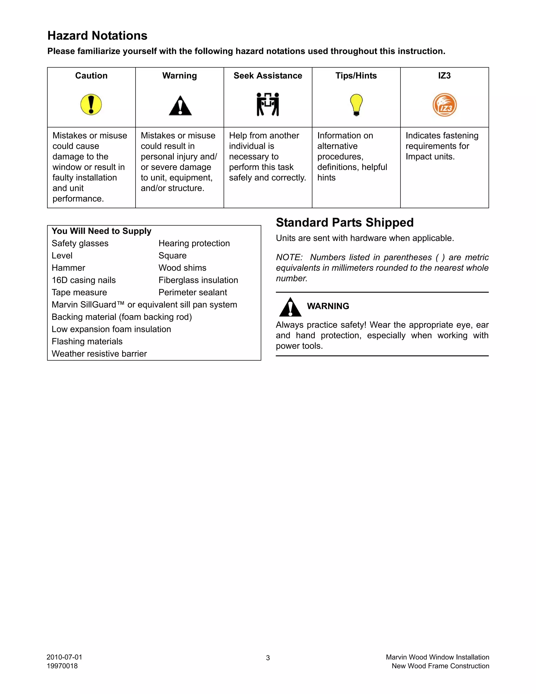 Hazard Notations
Please familiarize yourself with the following hazard notations used throughout this instruction.

       Caution              Warning            Seek Assistance              Tips/Hints                   IZ3




 Mistakes or misuse    Mistakes or misuse     Help from another        Information on          Indicates fastening
 could cause           could result in        individual is            alternative             requirements for
 damage to the         personal injury and/   necessary to             procedures,             Impact units.
 window or result in   or severe damage       perform this task        definitions, helpful
 faulty installation   to unit, equipment,    safely and correctly.    hints
 and unit              and/or structure.
 performance.

                                                            Standard Parts Shipped
 You Will Need to Supply
                                                            Units are sent with hardware when applicable.
 Safety glasses            Hearing protection
 Level                     Square                           NOTE: Numbers listed in parentheses ( ) are metric
 Hammer                    Wood shims                       equivalents in millimeters rounded to the nearest whole
 16D casing nails          Fiberglass insulation            number.
 Tape measure              Perimeter sealant
 Marvin SillGuard™ or equivalent sill pan system                      WARNING
 Backing material (foam backing rod)
 Low expansion foam insulation                              Always practice safety! Wear the appropriate eye, ear
                                                            and hand protection, especially when working with
 Flashing materials
                                                            power tools.
 Weather resistive barrier




2010-07-01                                              3                                 Marvin Wood Window Installation
19970018                                                                                   New Wood Frame Construction
 