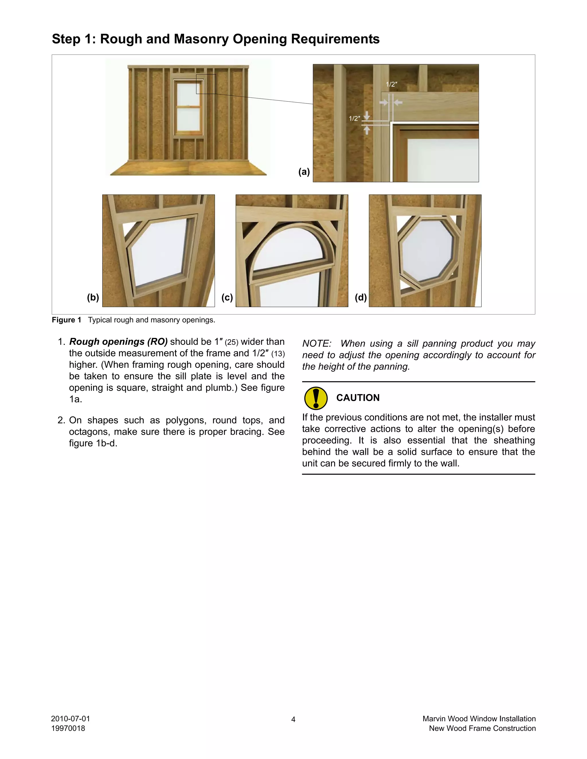Step 1: Rough and Masonry Opening Requirements


                                                                                 1/2″




                                                                        1/2″




                                                             (a)




         (b)                                   (c)                        (d)

Figure 1 Typical rough and masonry openings.

 1. Rough openings (RO) should be 1″ (25) wider than         NOTE: When using a sill panning product you may
    the outside measurement of the frame and 1/2″ (13)       need to adjust the opening accordingly to account for
    higher. (When framing rough opening, care should         the height of the panning.
    be taken to ensure the sill plate is level and the
    opening is square, straight and plumb.) See figure
    1a.                                                              CAUTION

 2. On shapes such as polygons, round tops, and              If the previous conditions are not met, the installer must
    octagons, make sure there is proper bracing. See         take corrective actions to alter the opening(s) before
    figure 1b-d.                                             proceeding. It is also essential that the sheathing
                                                             behind the wall be a solid surface to ensure that the
                                                             unit can be secured firmly to the wall.




2010-07-01                                               4                                Marvin Wood Window Installation
19970018                                                                                   New Wood Frame Construction
 