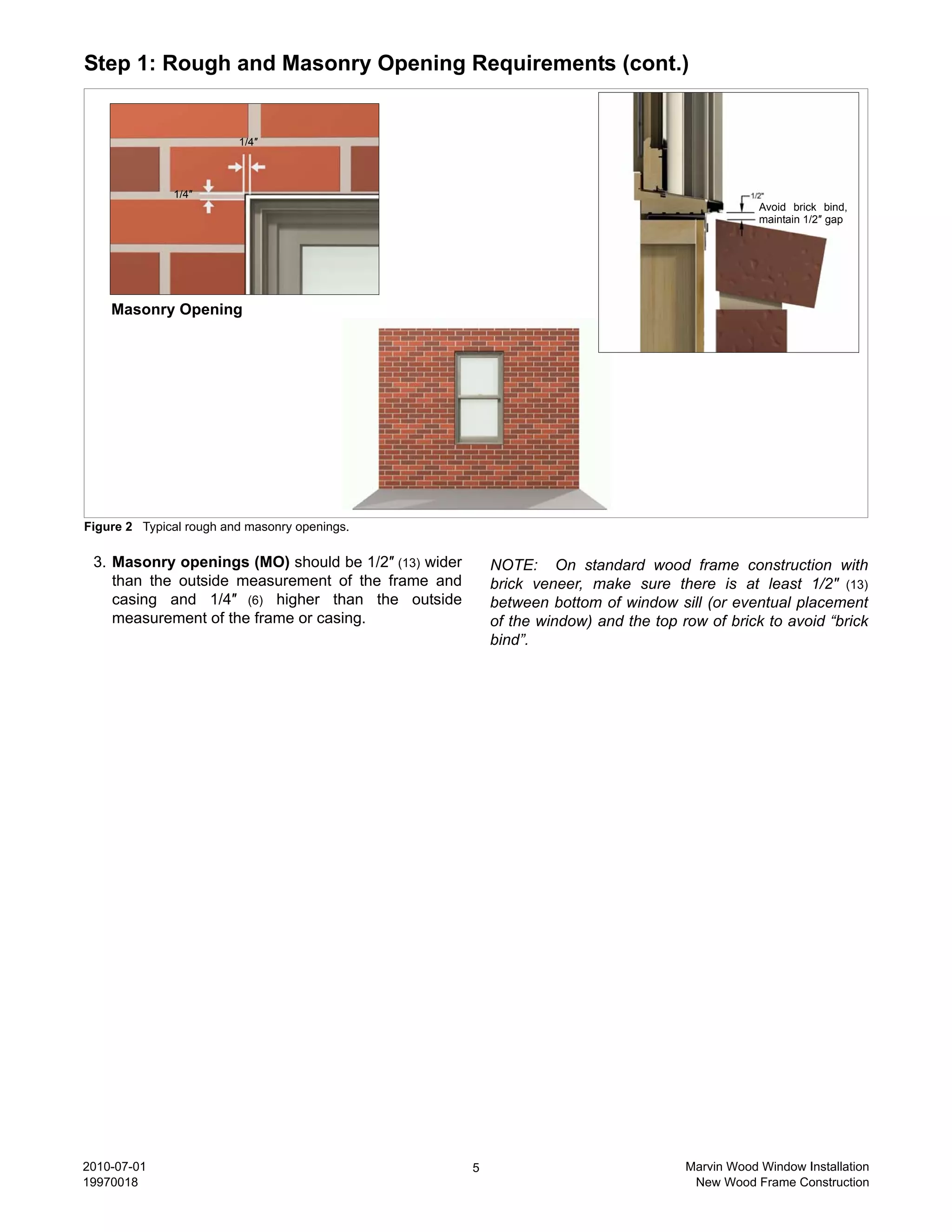 Step 1: Rough and Masonry Opening Requirements (cont.)


                         1/4″



              1/4″
                                                                                                  Avoid brick bind,
                                                                                                  maintain 1/2″ gap




    Masonry Opening




Figure 2 Typical rough and masonry openings.

 3. Masonry openings (MO) should be 1/2″ (13) wider       NOTE: On standard wood frame construction with
    than the outside measurement of the frame and         brick veneer, make sure there is at least 1/2″ (13)
    casing and 1/4″ (6) higher than the outside           between bottom of window sill (or eventual placement
    measurement of the frame or casing.                   of the window) and the top row of brick to avoid “brick
                                                          bind”.




2010-07-01                                            5                               Marvin Wood Window Installation
19970018                                                                               New Wood Frame Construction
 