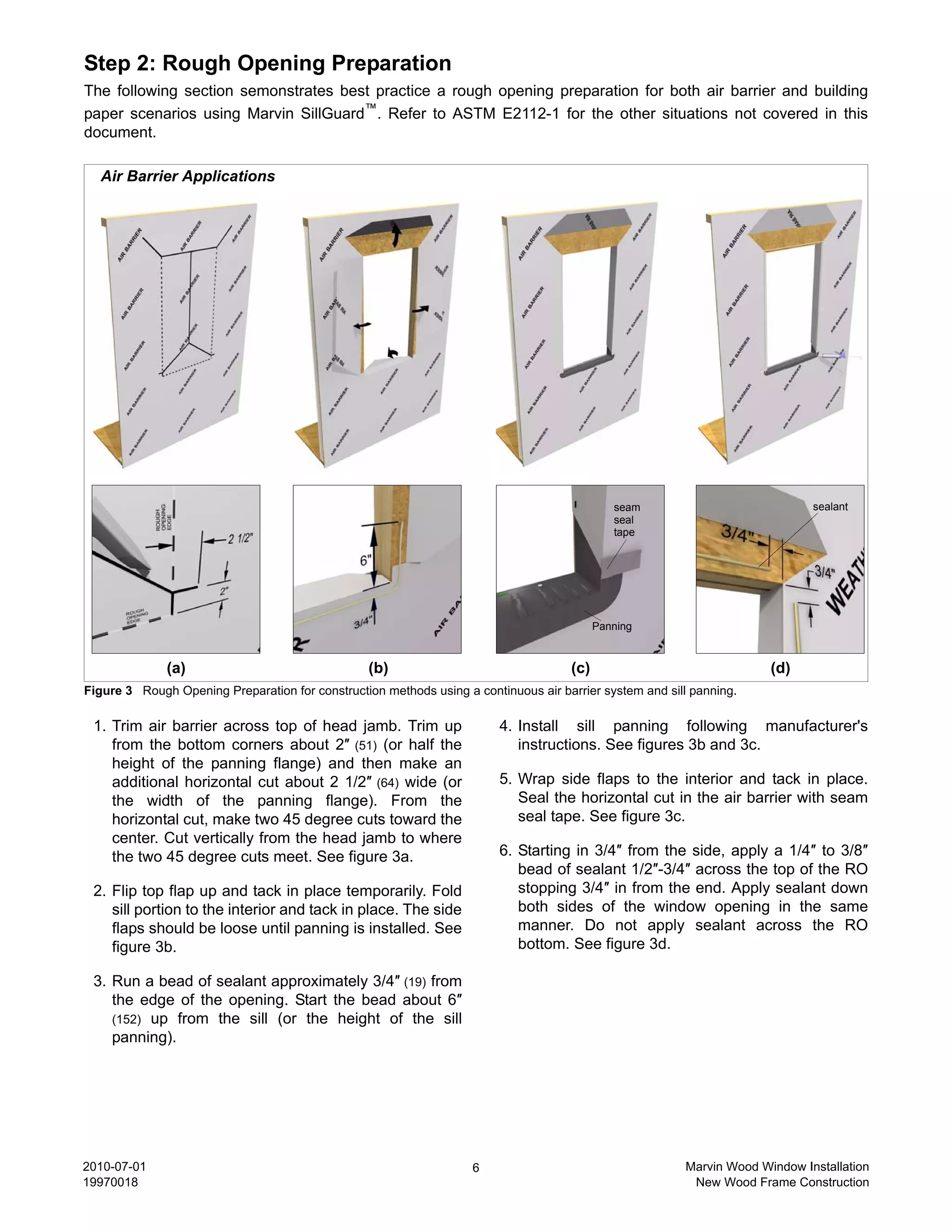 Step 2: Rough Opening Preparation
The following section semonstrates best practice a rough opening preparation for both air barrier and building
paper scenarios using Marvin SillGuard™. Refer to ASTM E2112-1 for the other situations not covered in this
document.

  Air Barrier Applications




                                                                                              seam                            sealant
                                                                                              seal
                                                                                              tape




                                                                                           Panning


              (a)                                 (b)                                (c)                               (d)
Figure 3 Rough Opening Preparation for construction methods using a continuous air barrier system and sill panning.

 1. Trim air barrier across top of head jamb. Trim up                    4. Install sill panning following manufacturer's
    from the bottom corners about 2″ (51) (or half the                      instructions. See figures 3b and 3c.
    height of the panning flange) and then make an
    additional horizontal cut about 2 1/2″ (64) wide (or                 5. Wrap side flaps to the interior and tack in place.
    the width of the panning flange). From the                              Seal the horizontal cut in the air barrier with seam
    horizontal cut, make two 45 degree cuts toward the                      seal tape. See figure 3c.
    center. Cut vertically from the head jamb to where
    the two 45 degree cuts meet. See figure 3a.                          6. Starting in 3/4″ from the side, apply a 1/4″ to 3/8″
                                                                            bead of sealant 1/2″-3/4″ across the top of the RO
 2. Flip top flap up and tack in place temporarily. Fold                    stopping 3/4″ in from the end. Apply sealant down
    sill portion to the interior and tack in place. The side                both sides of the window opening in the same
    flaps should be loose until panning is installed. See                   manner. Do not apply sealant across the RO
    figure 3b.                                                              bottom. See figure 3d.

 3. Run a bead of sealant approximately 3/4″ (19) from
    the edge of the opening. Start the bead about 6″
    (152) up from the sill (or the height of the sill
    panning).




2010-07-01                                                          6                                    Marvin Wood Window Installation
19970018                                                                                                  New Wood Frame Construction
 