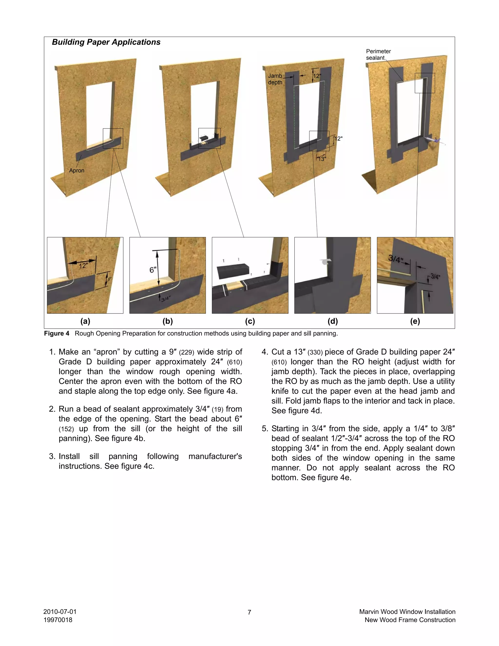 Building Paper Applications
                                                                                                          Perimeter
                                                                                                          sealant


                                                                          Jamb           12"
                                                                          depth




                                                                                                  12"


                                                                                           13"

        Apron




             (a)                       (b)                         (c)                           (d)                    (e)
Figure 4 Rough Opening Preparation for construction methods using building paper and sill panning.

 1. Make an “apron” by cutting a 9″ (229) wide strip of                  4. Cut a 13″ (330) piece of Grade D building paper 24″
    Grade D building paper approximately 24″ (610)                          (610) longer than the RO height (adjust width for
    longer than the window rough opening width.                             jamb depth). Tack the pieces in place, overlapping
    Center the apron even with the bottom of the RO                         the RO by as much as the jamb depth. Use a utility
    and staple along the top edge only. See figure 4a.                      knife to cut the paper even at the head jamb and
                                                                            sill. Fold jamb flaps to the interior and tack in place.
 2. Run a bead of sealant approximately 3/4″ (19) from                      See figure 4d.
    the edge of the opening. Start the bead about 6″
    (152) up from the sill (or the height of the sill                    5. Starting in 3/4″ from the side, apply a 1/4″ to 3/8″
    panning). See figure 4b.                                                bead of sealant 1/2″-3/4″ across the top of the RO
                                                                            stopping 3/4″ in from the end. Apply sealant down
 3. Install sill panning following              manufacturer's              both sides of the window opening in the same
    instructions. See figure 4c.                                            manner. Do not apply sealant across the RO
                                                                            bottom. See figure 4e.




2010-07-01                                                         7                                    Marvin Wood Window Installation
19970018                                                                                                 New Wood Frame Construction
 