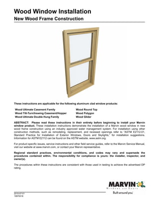 Wood Window Installation
New Wood Frame Construction




These instructions are applicable for the following aluminum clad window products:

Wood Ultimate Casement Family                          Wood Round Top
Wood Tilt-Turn/Inswing Casement/Hopper                 Wood Polygon
Wood Ultimate Double Hung Family                       Wood Glider

ABSTRACT: Please read these instructions in their entirety before beginning to install your Marvin
window product. These installation instructions demonstrate the installation of a Marvin wood window in new
wood frame construction using an industry approved water management system. For installation using other
construction methods, such as remodeling, replacement, and recessed openings refer to “ASTM E2112-01,
Standard Practice for Installation of Exterior Windows, Doors and Skylights,” for installation suggestions.
Information for ASTM E2112 can be found on the ASTM website, www.astm.org.

For product specific issues, service instructions and other field service guides, refer to the Marvin Service Manual,
visit our website at www.marvin.com, or contact your Marvin representative.

Regional standard practices, environmental conditions, and codes may vary and supersede the
procedures contained within. The responsibility for compliance is yours: the installer, inspector, and
owner(s).

The procedures within these instructions are consistent with those used in testing to achieve the advertised DP
rating.




2010-07-01
19970018
 