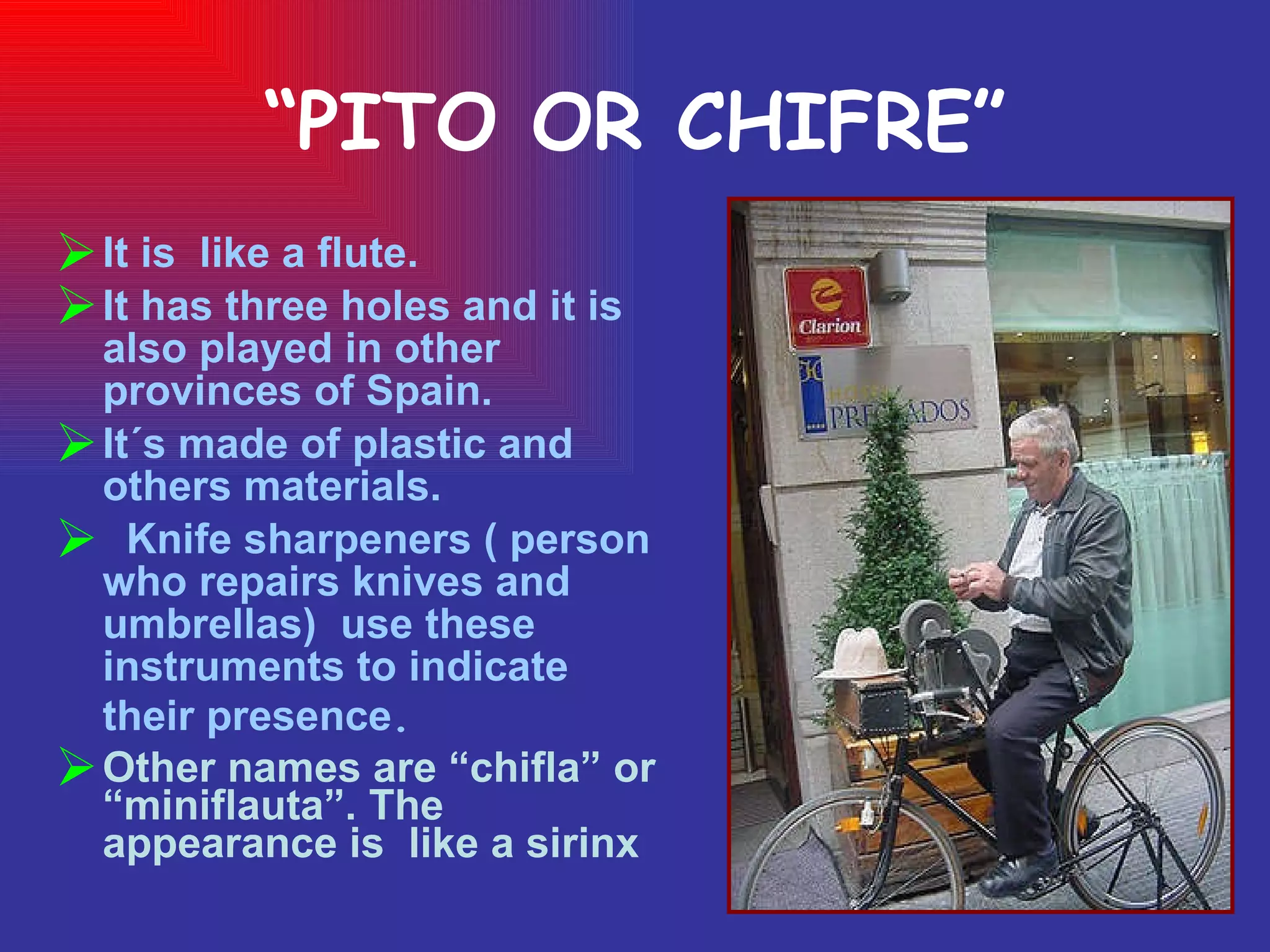 “ PITO OR CHIFRE” It is  like a flute.  It has three holes and it is also played in other provinces of Spain. It´s made of plastic and others materials. Knife sharpeners ( person who repairs knives and  umbrellas)  use these instruments to indicate their presence . Other names are “chifla” or “miniflauta”. The appearance is  like a sirinx 