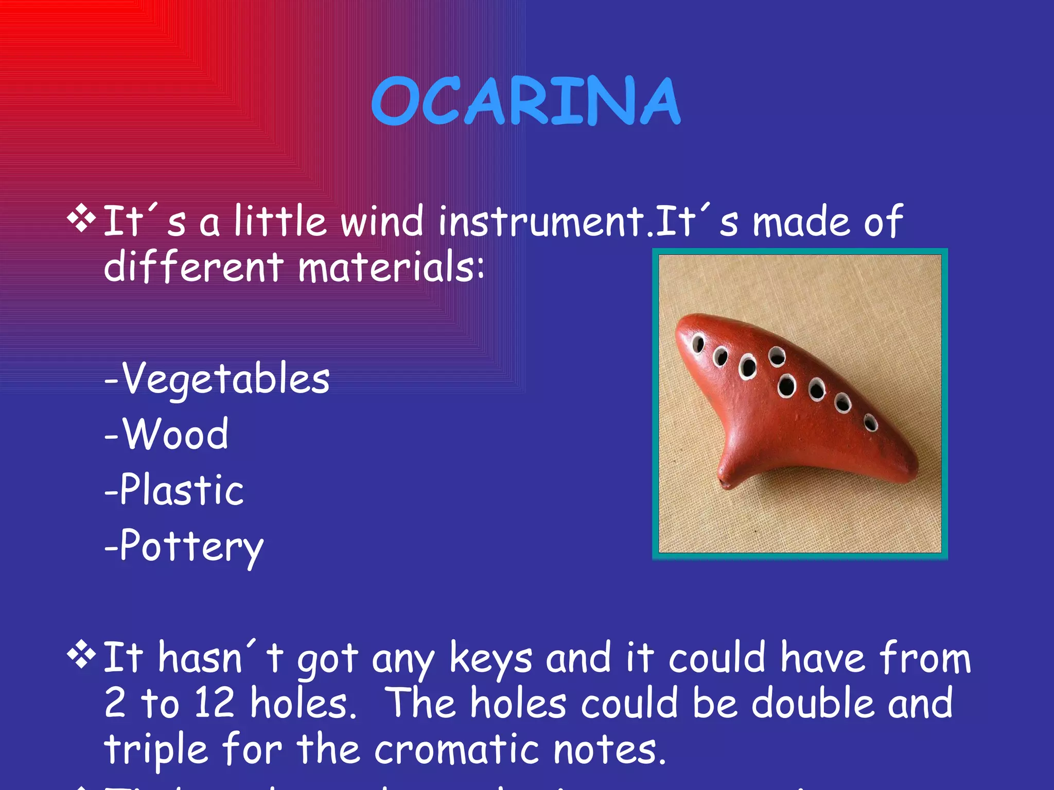 OCARINA It´s a little wind instrument.It´s made of different materials: -Vegetables -Wood -Plastic -Pottery It hasn´t got any keys and it could have from 2 to 12 holes.  The holes could be double and triple for the cromatic notes. Timbre depends on the instrument size. 