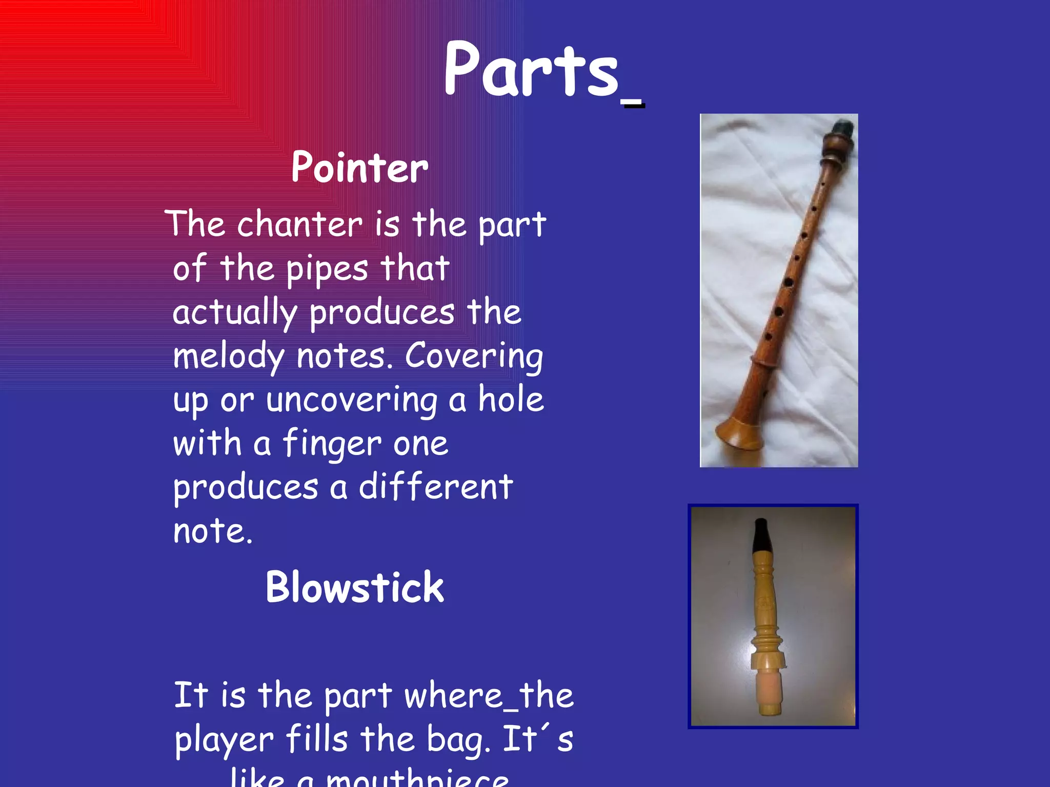 Parts   Pointer  The chanter is the part of the pipes that actually produces the  melody notes. Covering up or uncovering a hole with a finger one produces a different note. Blowstick It is the part where   the player fills the bag. It´s like a mouthpiece. 