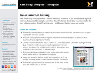 www.woodwing.com
Neue Luzerner Zeitung
The Swiss daily newspaper Neue Luzerner Zeitung is published in one main and five regional
editions. Because of the complex workflow, the publisher set demanding requirements for its
new editorial system. WoodWing Enterprise and Content Station came out on top.
About the customer
•	 The Neue Luzerner Zeitung is the leading journalistic voice of Central Switzerland and is highly
regarded in the entire country.
•	 The daily newspaper focuses on regional, national and worldwide topics in politics, culture,
business, finance, sports and lifestyle.
•	 Central Switzerland includes the six cantons of Luzern, Nidwalden, Obwalden, Schwyz, Uri and
Zug. That’s why the Neue Luzerner Zeitung appears in a main
edition, and also in five regional editions with a general part and
regional content, each with its own title page.
•	 The regional offices are free to choose topics within their section,
which greatly adds to the workflow complexity.
•	 Every day, about 80 editorial pages are created with up to 250
images, reaching about 270,000 readers in Central Switzerland.
•	 The Neue Luzerner Zeitung is available also on the Web, on the
iPad, the iPhone, and as ePaper.
The Neue Luzerner Zeitung is produced with WoodWing Enterprise
and its editorial management application Content Station.
Challenges:
≡≡ Replacement of existing
outdated newspaper
system
≡≡ Strong regional
approach results in
complex workflow
≡≡ Open architecture
required to ensure
integration, scalability
and sustainability
Solution:
≡≡ WoodWing Enterprise
Benefits:
≡≡ Unprecedented levels
of automation and
production reliability
≡≡ Planning and production
managed centrally and
transparently
≡≡ Flexible integration with
third-party solutions
Case Study: Enterprise I Newspaper
 