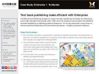 www.woodwing.com
Text book publishing made efficient with Enterprise
The Mitsumura Publishing Company in Japan has been publishing text books for elementary,
junior high and high school levels since 1949, when the company was founded. The publisher
selected WoodWing´s publishing platform Enterprise as its new production environment to
reduce workflow complexity and to streamline processes – a highly successful endeavor.
About the Customer
•	 For more than sixty years, the publisher´s operational strength and passion has always been to
think from a children’s perspective, to discover and create innovative and fun learning materials
that naturally encourage their learning abilities.
•	 The entire team works hard to ensure that the
children who learn from their textbooks will
retain their newly gained knowledge when they
grow up, so that they can pass it on to their chil-
dren as well.
•	 In recent years, the company has also been
developing digital textbooks.
•	 The legacy workflow posed numerous challeng-
es – the editors were overburdened by the com-
plicated editorial and publishing processes. As
a result, the high quality standards were in risk.
The Mitsumura Publishing Company selected WoodWing Enterprise
to streamline its cumbersome book production processes.
Challenges:
≡≡ The complex workflow
needed to get stream-
lined in order to
increase efficency
≡≡ Editors were overbur-
dened with administra-
tive and logistic tasks
≡≡ Intregration of external
users in the workflow
was difficult
Solution:
≡≡ WoodWing Enterprise
Benefits:
≡≡ The team can focus on
content creation
≡≡ Highly efficient revision
process
≡≡ Unparalleled level of
collaboration
Case Study: Enterprise I Textbooks
Mitsumura Publishing Company
 