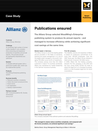 Case Study                                                                                                               Smart
                                                                                                                       Publishing




                                      Publications ensured
                                      The Allianz Group selected WoodWing’s Enterprise
                                      publishing system to produce its annual reports - and
Customer
Allianz Group, München.               managed to increase efficiency while achieving significant
Challenge                             cost savings at the same time.
An extremely high number of review
cycles resulted in very complex,
time-consuming and expensive          Market leader in Germany                         First SE company
production of quarterly and annual    The Allianz Group is one of the leading global   The reliability, service and expertise of Allianz
reports. This process should          service providers in the fields of insurance,    is based on continuous commitment of its
be significantly streamlined and      banking and asset management. It is one of       more than 180.000 employees. Over the
optimized.                            the largest asset managers in the world, man-    2007 fiscal year, the Allianz Group attained a
                                      aging 765 billion euros worth of investments.    total turnover of around 102 billion euros.
Solution                              The company serves more than 80 million          In 2006, Allianz SE, the holding company,
A versatile editorial system with a   customers in about 70 countries worldwide.       became the first company in the DAX and
good price-quality ratio, which can   Allianz has maintained its market leadership     the Dow Jones EURO STOXX 50 Index to
be implemented quickly.               in the German insurance business.                adopt the legal form of a Societas Europaea,
                                                                                       which is a new European legal form for stock
Products                                                                               corporations.
WoodWing Enterprise publishing
system

Business benefits
≡≡ Reduced workflow complexity
≡≡ Faster document turnaround time
≡≡ Fewer errors
≡≡ No duplication
≡≡ Speedy implementation

Partners involved
A&F Computersysteme AG, Sursee,
Switzerland
www.a-f.ch




                                      Allianz Group annual report:
                                      The company evaluated three editorial systems and selected WoodWing.



                                      “We managed to clearly reduce workflow complexity, and compared with
                                      the former procedure, we achieved significant cost savings.”

                                      Bettina Stoob, Group Management Reporting at Allianz in München
 