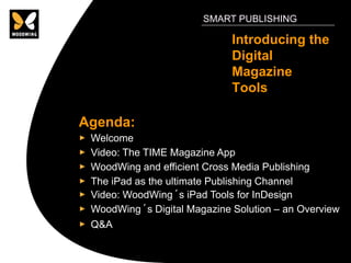 SMART PUBLISHING

                             Introducing the
                             Digital
                             Magazine
                             Tools

Agenda:
 Welcome
 Video: The TIME Magazine App
 WoodWing and efficient Cross Media Publishing
 The iPad as the ultimate Publishing Channel
 Video: WoodWing´s iPad Tools for InDesign
 WoodWing´s Digital Magazine Solution – an Overview
 Q&A
 