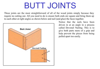 BUTT JOINTS
These joints are the most straightforward of all of the wood joints simply because they
require no cutting out. All you need to do is ensure both ends are square and bring them up
to each other at right angles as shown below and nail (and glue) the faces together.
                                                         Notice that the nails have been
                                                         driven in at an angle in a process
                                                         called Dovetail Nailing. This is to
                                                         give both parts more of a grip and
                                                         help prevent the pieces from being
                                                         pulled apart too easily.
 