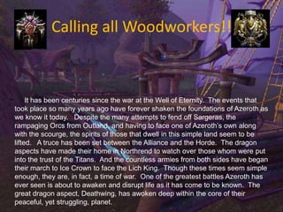 Calling all Woodworkers!!      It has been centuries since the war at the Well of Eternity.  The events that took place so many years ago have forever shaken the foundations of Azeroth as we know it today.   Despite the many attempts to fend off Sargeras, the rampaging Orcs from Outland, and having to face one of Azeroth’s own along with the scourge, the spirits of those that dwell in this simple land seem to be lifted.   A truce has been set between the Alliance and the Horde.  The dragon aspects have made their home in Northrend to watch over those whom were put into the trust of the Titans.  And the countless armies from both sides have began their march to Ice Crown to face the Lich King.  Though these times seem simple enough, they are, in fact, a time of war.  One of the greatest battles Azeroth has ever seen is about to awaken and disrupt life as it has come to be known.  The great dragon aspect, Deathwing, has awoken deep within the core of their peaceful, yet struggling, planet.   