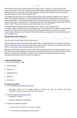 ]
Water systems of ancient times relied on gravity for the supply of water, using pipes or channels usually made
of clay, lead, bamboo, wood, or stone. Hollowed wooden logs wrapped in steel banding were used for plumbing pipes,
particularly water mains. Logs were used for water distribution in England close to 500 years ago. US cities began
[6]
using hollowed logs in the late 1700s through the 1800s.
Present-day water-supply systems use a network of high-pressure pumps, and pipes in buildings are now made of
[8]
copper, brass, plastic (particularly cross-linked polyethylenecalled PEX, which is estimated to be used in 60% of
[9]
single-family homes ), or other nontoxic material. Due to its toxicity, lead has not been used in modern water-supply
[10]
piping since the 1930s in the United States, although lead was used in plumbing solder for drinking water until it was
[10]
[11][12][13]
banned in 1986. Drain and vent lines are made of plastic, steel, cast-iron, or lead.
The straight sections of plumbing systems are called "pipes" or "tubes". A pipe is typically formed
via casting or welding, whereas a tube is made through extrusion. Pipe normally has thicker walls and may be threaded
or welded, while tubing is thinner-walled and requires special joining techniques such as brazing, compression
fitting, crimping, or for plastics, solvent welding. These joining techniques are discussed in more detail in the piping and
plumbing fittings article.

Equipment and tools[edit]
A plumber uses two wrenches to tighten the fitting on a gas supply line.

Plumbing equipment includes devices often hidden behind walls or in utility spaces which are not seen by the general
public. It includes water meters, pumps, expansion tanks, backflow arrestors, water filters, UV sterilization lights, water
softeners, water heaters, heat exchangers, gauges, and control systems.
Specialized plumbing tools include pipe wrenches, flaring pliers, and joining tools such as soldering torches and crimp
tools. New tools have been developed to help plumbers fix problems more efficiently. For example, plumbers use video
cameras for inspections of hidden leaks or problems, they use hydro jets, and high pressure hydraulic pumps
connected to steel cables for trench-less sewer line replacement.

TYPES OF ADMIXTURES
Air entraining agents – AEA
Water reducers
Plasticisers
Superplasticisers
Retarders
Accelerators
Air entraining agents
Foaming agents, gas producing chemicals
o

Introduces millions of tiny, stable bubbles of uniform size that are uniformly distributed
throughout the mix (usually about 5% of the volume).

Improves properties of fresh concrete
o Workability, cohesion
o

Reduces segregation and bleeding .

Properties of hardened concrete
o

For every 1% of air there is a 4% loss in strength.


Minimised by the reduction in water content

 