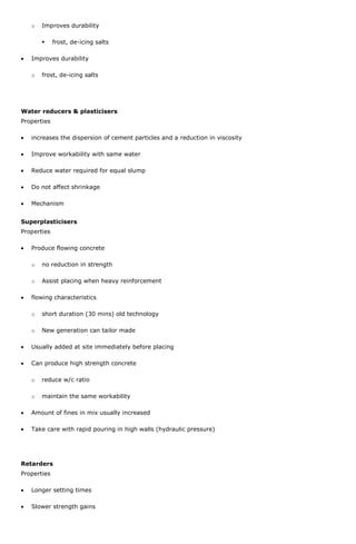 o

Improves durability


frost, de-icing salts

Improves durability
o

frost, de-icing salts

Water reducers & plasticisers
Properties
increases the dispersion of cement particles and a reduction in viscosity
Improve workability with same water
Reduce water required for equal slump
Do not affect shrinkage
Mechanism
Superplasticisers
Properties
Produce flowing concrete
o

no reduction in strength

o

Assist placing when heavy reinforcement

flowing characteristics
o

short duration (30 mins) old technology

o

New generation can tailor made

Usually added at site immediately before placing
Can produce high strength concrete
o

reduce w/c ratio

o

maintain the same workability

Amount of fines in mix usually increased
Take care with rapid pouring in high walls (hydraulic pressure)

Retarders
Properties
Longer setting times
Slower strength gains

 