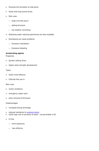 Prevents the formation of cold joints
Assist with long transit times
Main uses
o

large concrete pours

o

sliding formwork

o

hot weather concreting

Retarding water-reducing admixtures are also available
Overdosing can cause problems
o

Excessive retardation

o

Excessive bleeding

Accelerating agents
Properties
Quicker setting times
Higher early strength development
Types
CaCl2 most effective
Chloride free use in
Main uses
winter conditions
emergency repair work
early removal of formwork
Disadvantages
increased drying shrinkage
reduced resistance to sulphate attack
CaCl2 high risk of corrosion of steel – not permitted in RC
Cl free
o
o

more expensive
less effective

 