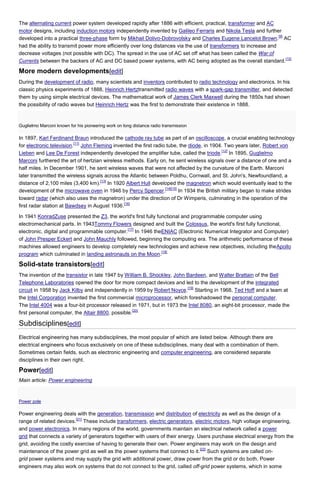 The alternating current power system developed rapidly after 1886 with efficient, practical, transformer and AC
motor designs, including induction motors independently invented by Galileo Ferraris and Nikola Tesla and further
[9]
developed into a practical three-phase form by Mikhail Dolivo-Dobrovolsky and Charles Eugene Lancelot Brown. AC
had the ability to transmit power more efficiently over long distances via the use of transformers to increase and
decrease voltages (not possible with DC). The spread in the use of AC set off what has been called the War of
[10]
Currents between the backers of AC and DC based power systems, with AC being adopted as the overall standard.

More modern developments[edit]
During the development of radio, many scientists and inventors contributed to radio technology and electronics. In his
classic physics experiments of 1888, Heinrich Hertztransmitted radio waves with a spark-gap transmitter, and detected
them by using simple electrical devices. The mathematical work of James Clerk Maxwell during the 1850s had shown
the possibility of radio waves but Heinrich Hertz was the first to demonstrate their existence in 1888.

Guglielmo Marconi known for his pioneering work on long distance radio transmission

In 1897, Karl Ferdinand Braun introduced the cathode ray tube as part of an oscilloscope, a crucial enabling technology
[11]
for electronic television. John Fleming invented the first radio tube, the diode, in 1904. Two years later, Robert von
[12]
Lieben and Lee De Forest independently developed the amplifier tube, called the triode. In 1895, Guglielmo
Marconi furthered the art of hertzian wireless methods. Early on, he sent wireless signals over a distance of one and a
half miles. In December 1901, he sent wireless waves that were not affected by the curvature of the Earth. Marconi
later transmitted the wireless signals across the Atlantic between Poldhu, Cornwall, and St. John's, Newfoundland, a
[13]
distance of 2,100 miles (3,400 km). In 1920 Albert Hull developed the magnetron which would eventually lead to the
[14][15]
development of the microwave oven in 1946 by Percy Spencer.
In 1934 the British military began to make strides
toward radar (which also uses the magnetron) under the direction of Dr Wimperis, culminating in the operation of the
[16]
first radar station at Bawdsey in August 1936.
In 1941 KonradZuse presented the Z3, the world's first fully functional and programmable computer using
electromechanical parts. In 1943Tommy Flowers designed and built the Colossus, the world's first fully functional,
[17]
electronic, digital and programmable computer. In 1946 theENIAC (Electronic Numerical Integrator and Computer)
of John Presper Eckert and John Mauchly followed, beginning the computing era. The arithmetic performance of these
machines allowed engineers to develop completely new technologies and achieve new objectives, including theApollo
[18]
program which culminated in landing astronauts on the Moon.

Solid-state transistors[edit]
The invention of the transistor in late 1947 by William B. Shockley, John Bardeen, and Walter Brattain of the Bell
Telephone Laboratories opened the door for more compact devices and led to the development of the integrated
[19]
circuit in 1958 by Jack Kilby and independently in 1959 by Robert Noyce. Starting in 1968, Ted Hoff and a team at
the Intel Corporation invented the first commercial microprocessor, which foreshadowed the personal computer.
The Intel 4004 was a four-bit processor released in 1971, but in 1973 the Intel 8080, an eight-bit processor, made the
[20]
first personal computer, the Altair 8800, possible.

Subdisciplines[edit]
Electrical engineering has many subdisciplines, the most popular of which are listed below. Although there are
electrical engineers who focus exclusively on one of these subdisciplines, many deal with a combination of them.
Sometimes certain fields, such as electronic engineering and computer engineering, are considered separate
disciplines in their own right.

Power[edit]
Main article: Power engineering

Power pole

Power engineering deals with the generation, transmission and distribution of electricity as well as the design of a
[21]
range of related devices. These include transformers, electric generators, electric motors, high voltage engineering,
and power electronics. In many regions of the world, governments maintain an electrical network called a power
grid that connects a variety of generators together with users of their energy. Users purchase electrical energy from the
grid, avoiding the costly exercise of having to generate their own. Power engineers may work on the design and
[22]
maintenance of the power grid as well as the power systems that connect to it. Such systems are called ongrid power systems and may supply the grid with additional power, draw power from the grid or do both. Power
engineers may also work on systems that do not connect to the grid, called off-grid power systems, which in some

 