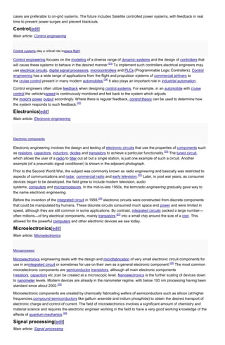 cases are preferable to on-grid systems. The future includes Satellite controlled power systems, with feedback in real
time to prevent power surges and prevent blackouts.

Control[edit]
Main article: Control engineering

Control systems play a critical role inspace flight.

Control engineering focuses on the modeling of a diverse range of dynamic systems and the design of controllers that
[23]
will cause these systems to behave in the desired manner. To implement such controllers electrical engineers may
use electrical circuits, digital signal processors, microcontrollers and PLCs (Programmable Logic Controllers). Control
engineering has a wide range of applications from the flight and propulsion systems of commercial airliners to
[24]
the cruise control present in many modern automobiles. It also plays an important role in industrial automation.
Control engineers often utilize feedback when designing control systems. For example, in an automobile with cruise
control the vehicle'sspeed is continuously monitored and fed back to the system which adjusts
the motor's power output accordingly. Where there is regular feedback, control theory can be used to determine how
[25]
the system responds to such feedback.

Electronics[edit]
Main article: Electronic engineering

Electronic components

Electronic engineering involves the design and testing of electronic circuits that use the properties of components such
[22]
as resistors, capacitors, inductors, diodes and transistors to achieve a particular functionality. The tuned circuit,
which allows the user of a radio to filter out all but a single station, is just one example of such a circuit. Another
example (of a pneumatic signal conditioner) is shown in the adjacent photograph.
Prior to the Second World War, the subject was commonly known as radio engineering and basically was restricted to
[22]
aspects of communications and radar, commercial radio and early television. Later, in post war years, as consumer
devices began to be developed, the field grew to include modern television, audio
systems, computers and microprocessors. In the mid-to-late 1950s, the termradio engineering gradually gave way to
the name electronic engineering.
[26]

Before the invention of the integrated circuit in 1959, electronic circuits were constructed from discrete components
that could be manipulated by humans. These discrete circuits consumed much space and power and were limited in
speed, although they are still common in some applications. By contrast, integrated circuits packed a large number—
[27]
often millions—of tiny electrical components, mainly transistors, into a small chip around the size of a coin. This
allowed for the powerful computers and other electronic devices we see today.

Microelectronics[edit]
Main article: Microelectronics

Microprocessor

Microelectronics engineering deals with the design and microfabrication of very small electronic circuit components for
[28]
use in anintegrated circuit or sometimes for use on their own as a general electronic component. The most common
microelectronic components are semiconductor transistors, although all main electronic components
(resistors, capacitors etc.)can be created at a microscopic level. Nanoelectronics is the further scaling of devices down
to nanometer levels. Modern devices are already in the nanometer regime, with below 100 nm processing having been
[29]
standard since about 2002.
Microelectronic components are created by chemically fabricating wafers of semiconductors such as silicon (at higher
frequencies,compound semiconductors like gallium arsenide and indium phosphide) to obtain the desired transport of
electronic charge and control of current. The field of microelectronics involves a significant amount of chemistry and
material science and requires the electronic engineer working in the field to have a very good working knowledge of the
[30]
effects of quantum mechanics.

Signal processing[edit]
Main article: Signal processing

 