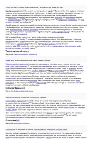 A Bayer filter on a CCD requires signal processing to get a red, green, and blue value at each pixel.
[31]

Signal processing deals with the analysis and manipulation of signals. Signals can be either analog, in which case
the signal varies continuously according to the information, or digital, in which case the signal varies according to a
series of discrete values representing the information. For analog signals, signal processing may involve
the amplification and filtering of audio signals for audio equipment or the modulation and demodulation of signals
for telecommunications. For digital signals, signal processing may involve the compression,error detection and error
[32]
correction of digitally sampled signals.
Signal Processing is a very mathematically oriented and intensive area forming the core of digital signal processing and
it is rapidly expanding with new applications in every field of electrical engineering such as communications, control,
radar, audio engineering,broadcast engineering, power electronics and bio-medical engineering as many already
existing analog systems are replaced with their digital counterparts. Analog signal processing is still important in the
design of many control systems.
DSP processor ICs are found in every type of modern electronic systems and products
[33]
including, SDTV | HDTV sets, radios and mobile communication devices, Hi-Fi audio equipment, Dolby noise
reduction algorithms, GSM mobile phones, mp3 multimedia players, camcorders and digital cameras, automobile
control systems, noise cancelling headphones, digital spectrum analyzers, intelligent missile
guidance, radar, GPS based cruise control systems and all kinds of image processing, video processing, audio
[34]
processing and speech processing systems.

Telecommunications[edit]
Main article: Telecommunications engineering

Satellite dishes are a crucial component in the analysis of satellite information.

Telecommunications engineering focuses on the transmission of information across a channel such as a coax
[35]
cable, optical fiber or free space. Transmissions across free space require information to be encoded in a carrier
wave to shift the information to a carrier frequency suitable for transmission, this is known as modulation. Popular
[36]
analog modulation techniques include amplitude modulationand frequency modulation. The choice of modulation
affects the cost and performance of a system and these two factors must be balanced carefully by the engineer.
Once the transmission characteristics of a system are determined, telecommunication engineers design
the transmitters and receiversneeded for such systems. These two are sometimes combined to form a two-way
communication device known as a transceiver. A key consideration in the design of transmitters is their power
[37][38]
consumption as this is closely related to their signal strength.
If the signal strength of a transmitter is insufficient
the signal's information will be corrupted by noise.

Instrumentation[edit]
Main article: Instrumentation engineering

Flight instruments provide pilots the tools to control aircraft analytically.

Instrumentation engineering deals with the design of devices to measure physical quantities such
[39]
as pressure, flow and temperature. The design of such instrumentation requires a good understanding
of physics that often extends beyond electromagnetic theory. For example, flight instruments measure variables such
as wind speed and altitude to enable pilots the control of aircraft analytically. Similarly, thermocouples use the Peltier[40]
Seebeck effect to measure the temperature difference between two points.
Often instrumentation is not used by itself, but instead as the sensors of larger electrical systems. For example, a
[41]
thermocouple might be used to help ensure a furnace's temperature remains constant. For this reason,
instrumentation engineering is often viewed as the counterpart of control engineering.

Computers[edit]
Main article: Computer engineering

Supercomputers are used in fields as diverse as computational biology andgeographic information systems.

Computer engineering deals with the design of computers and computer systems. This may involve the design of
new hardware, the design of PDAs, tablets and supercomputers or the use of computers to control an industrial
[42]
plant. Computer engineers may also work on a system's software. However, the design of complex software systems

 