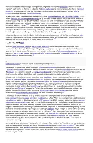 where certification has little or no legal bearing on work, engineers are subject tocontract law. In cases where an
engineer's work fails he or she may be subject to the tort of negligence and, in extreme cases, the charge of criminal
negligence. An engineer's work must also comply with numerous other rules and regulations such as building
codesand legislation pertaining to environmental law.
Professional bodies of note for electrical engineers include the Institute of Electrical and Electronics Engineers (IEEE)
and the Institution of Engineering and Technology (IET). The IEEE claims to produce 30% of the world's literature in
[59]
electrical engineering, has over 360,000 members worldwide and holds over 3,000 conferences annually. The IET
publishes 21 journals, has a worldwide membership of over 150,000, and claims to be the largest professional
[60][61]
engineering society in Europe.
Obsolescence of technical skills is a serious concern for electrical engineers.
Membership and participation in technical societies, regular reviews of periodicals in the field and a habit of continued
learning are therefore essential to maintaining proficiency. MIET(Member of the Institution of Engineering and
[62]
Technology) is recognised in Europe as Electrical and computer (technology) engineer.
In Australia, Canada and the United States electrical engineers make up around 0.25% of the labor force (see note).
Outside of Europe and North America, engineering graduates per-capita, and hence probably electrical engineering
[63]
graduates also, are most numerous in Taiwan, Japan, and South Korea.

Tools and work[edit]
From the Global Positioning System to electric power generation, electrical engineers have contributed to the
development of a wide range of technologies. They design, develop, test and supervise the deployment of electrical
systems and electronic devices. For example, they may work on the design of telecommunication systems, the
operation of electric power stations, the lighting and wiring of buildings, the design of household appliances or the
[64]
electrical control of industrial machinery.

Satellite communications is one of many projects an electrical engineer might work on.

Fundamental to the discipline are the sciences of physics and mathematics as these help to obtain both
a qualitative and quantitativedescription of how such systems will work. Today most engineering work involves the use
of computers and it is commonplace to usecomputer-aided design programs when designing electrical systems.
Nevertheless, the ability to sketch ideas is still invaluable for quickly communicating with others.
Although most electrical engineers will understand basic circuit theory (that is the interactions of elements such
as resistors, capacitors,diodes, transistors and inductors in a circuit), the theories employed by engineers generally
depend upon the work they do. For example,quantum mechanics and solid state physics might be relevant to an
engineer working on VLSI (the design of integrated circuits), but are largely irrelevant to engineers working with
macroscopic electrical systems. Even circuit theory may not be relevant to a person designing telecommunication
systems that use off-the-shelf components. Perhaps the most important technical skills for electrical engineers are
reflected in university programs, which emphasize strong numerical skills, computer literacy and the ability to
[65]
understand the technical language and concepts that relate to electrical engineering.
A wide range of instrumentation is used by electrical engineers. For simple control circuits and alarms, a
basic multimeter measuringvoltage, current and resistance may suffice. Where time-varying signals need to be studied,
the oscilloscope is also an ubiquitous instrument. In RF engineering and high frequency telecommunications spectrum
analyzers and network analyzers are used. In some disciplines safety can be a particular concern with instrumentation.
For instance medical electronics designers must take into account that much lower voltages than normal can be
[66]
dangerous when electrodes are directly in contact with internal body fluids. Power transmission engineering also has
great safety concerns due to the high voltages used; although voltmeters may in principle be similar to their low voltage
[67]
equivalents, safety and calibration issues make them very different. Many disciplines of electrical engineering use
tests specific to their discipline. Audio electronics engineers use audio test sets consisting of a signal generator and a
meter, principally to measure level but also other parameters such as harmonic distortion and noise. Likewise
information technology have their own test sets, often specific to a particular data format, and the same is true of
television broadcasting.
For many engineers, technical work accounts for only a fraction of the work they do. A lot of time may also be spent on
[68]
tasks such as discussing proposals with clients, preparingbudgets and determining project schedules. Many senior
engineers manage a team of technicians or other engineers and for this reason project management skills are
important. Most engineering projects involve some form of documentation and strong written communication skills are
therefore very important.

 