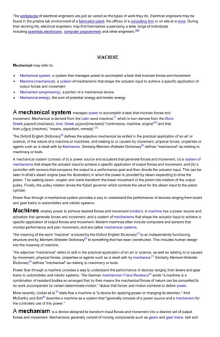 The workplaces of electrical engineers are just as varied as the types of work they do. Electrical engineers may be
found in the pristine lab environment of a fabrication plant, the offices of a consulting firm or on site at a mine. During
their working life, electrical engineers may find themselves supervising a wide range of individuals
[69]
including scientists,electricians, computer programmers and other engineers.

Machine
Mechanical may refer to:
Mechanical system, a system that manages power to accomplish a task that involves forces and movement
Machine (mechanical), a system of mechanisms that shape the actuator input to achieve a specific application of
output forces and movement
Mechanism (engineering), a portion of a mechanical device
Mechanical energy, the sum of potential energy and kinetic energy

A mechanical system manages power to accomplish a task that involves forces and
[1]

movement. Mechanical is derived from the Latin word machina, which in turn derives from the Doric
[2]
Greek μαχανά (machana), Ionic Greek μηχανή(mechane) "contrivance, machine, engine" and that
[3]
from μῆ χος (mechos), "means, expedient, remedy".
[4]

The Oxford English Dictionary defines the adjective mechanical as skilled in the practical application of an art or
science, of the nature of a machine or machines, and relating to or caused by movement, physical forces, properties or
[5]
agents such as is dealt with by Mechanics. Similarly Merriam-Webster Dictionary defines "mechanical" as relating to
machinery or tools.
A mechanical system consists of (i) a power source and actuators that generate forces and movement, (ii) a system of
mechanisms that shape the actuator input to achieve a specific application of output forces and movement, and (iii) a
controller with sensors that compares the output to a performance goal and then directs the actuator input. This can be
seen in Watt's steam engine (see the illustration) in which the power is provided by steam expanding to drive the
piston. The walking beam, coupler and crank transform the linear movement of the piston into rotation of the output
pulley. Finally, the pulley rotation drives the flyball governor which controls the valve for the steam input to the piston
cylinder.
Power flow through a mechanical system provides a way to understand the performance of devices ranging from levers
and gear trains to automobiles and robotic systems.

Machines employ power to achieve desired forces and movement (motion). A machine has a power source and
actuators that generate forces and movement, and a system of mechanisms that shape the actuator input to achieve a
specific application of output forces and movement. Modern machines often include computers and sensors that
monitor performance and plan movement, and are called mechanical systems.
[1]

The meaning of the word "machine" is traced by the Oxford English Dictionary to an independently functioning
[2]
structure and by Merriam-Webster Dictionary to something that has been constructed. This includes human design
into the meaning of machine.
The adjective "mechanical" refers to skill in the practical application of an art or science, as well as relating to or caused
[1]
by movement, physical forces, properties or agents such as is dealt with by mechanics. Similarly Merriam-Webster
[3]
Dictionary defines "mechanical" as relating to machinery or tools.
Power flow through a machine provides a way to understand the performance of devices ranging from levers and gear
[4]
trains to automobiles and robotic systems. The German mechanician Franz Reuleaux wrote "a machine is a
combination of resistant bodies so arranged that by their means the mechanical forces of nature can be compelled to
do work accompanied by certain determinate motion." Notice that forces and motion combine to define power.
[5]

More recently, Uicker et al. state that a machine is "a device for applying power or changing its direction." And
[6]
McCarthy and Soh describe a machine as a system that "generally consists of a power source and a mechanism for
the controlled use of this power."

A mechanism is a device designed to transform input forces and movement into a desired set of output
forces and movement. Mechanisms generally consist of moving components such as gears and gear trains, belt and

 