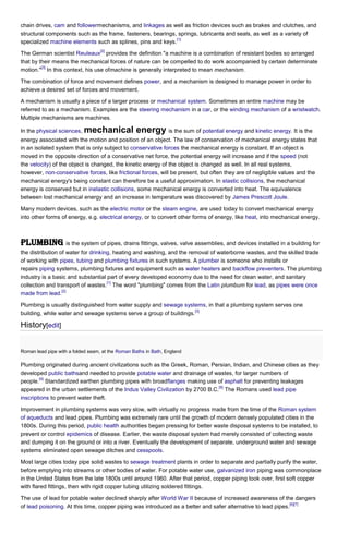 chain drives, cam and followermechanisms, and linkages as well as friction devices such as brakes and clutches, and
structural components such as the frame, fasteners, bearings, springs, lubricants and seals, as well as a variety of
[1]
specialized machine elements such as splines, pins and keys.
[2]

The German scientist Reuleaux provides the definition "a machine is a combination of resistant bodies so arranged
that by their means the mechanical forces of nature can be compelled to do work accompanied by certain determinate
[3]
motion." In this context, his use ofmachine is generally interpreted to mean mechanism.
The combination of force and movement defines power, and a mechanism is designed to manage power in order to
achieve a desired set of forces and movement.
A mechanism is usually a piece of a larger process or mechanical system. Sometimes an entire machine may be
referred to as a mechanism. Examples are the steering mechanism in a car, or the winding mechanism of a wristwatch.
Multiple mechanisms are machines.
In the physical sciences,

mechanical energy is the sum of potential energy and kinetic energy. It is the

energy associated with the motion and position of an object. The law of conservation of mechanical energy states that
in an isolated system that is only subject to conservative forces the mechanical energy is constant. If an object is
moved in the opposite direction of a conservative net force, the potential energy will increase and if the speed (not
the velocity) of the object is changed, the kinetic energy of the object is changed as well. In all real systems,
however, non-conservative forces, like frictional forces, will be present, but often they are of negligible values and the
mechanical energy's being constant can therefore be a useful approximation. In elastic collisions, the mechanical
energy is conserved but in inelastic collisions, some mechanical energy is converted into heat. The equivalence
between lost mechanical energy and an increase in temperature was discovered by James Prescott Joule.
Many modern devices, such as the electric motor or the steam engine, are used today to convert mechanical energy
into other forms of energy, e.g. electrical energy, or to convert other forms of energy, like heat, into mechanical energy.

Plumbing is the system of pipes, drains fittings, valves, valve assemblies, and devices installed in a building for
the distribution of water for drinking, heating and washing, and the removal of waterborne wastes, and the skilled trade
of working with pipes, tubing and plumbing fixtures in such systems. A plumber is someone who installs or
repairs piping systems, plumbing fixtures and equipment such as water heaters and backflow preventers. The plumbing
industry is a basic and substantial part of every developed economy due to the need for clean water, and sanitary
[1]
collection and transport of wastes. The word "plumbing" comes from the Latin plumbum for lead, as pipes were once
[2]
made from lead.
Plumbing is usually distinguished from water supply and sewage systems, in that a plumbing system serves one
[3]
building, while water and sewage systems serve a group of buildings.

History[edit]
Roman lead pipe with a folded seam, at the Roman Baths in Bath, England

Plumbing originated during ancient civilizations such as the Greek, Roman, Persian, Indian, and Chinese cities as they
developed public bathsand needed to provide potable water and drainage of wastes, for larger numbers of
[4]
people. Standardized earthen plumbing pipes with broadflanges making use of asphalt for preventing leakages
[5]
appeared in the urban settlements of the Indus Valley Civilization by 2700 B.C. The Romans used lead pipe
inscriptions to prevent water theft.
Improvement in plumbing systems was very slow, with virtually no progress made from the time of the Roman system
of aqueducts and lead pipes. Plumbing was extremely rare until the growth of modern densely populated cities in the
1800s. During this period, public health authorities began pressing for better waste disposal systems to be installed, to
prevent or control epidemics of disease. Earlier, the waste disposal system had merely consisted of collecting waste
and dumping it on the ground or into a river. Eventually the development of separate, underground water and sewage
systems eliminated open sewage ditches and cesspools.
Most large cities today pipe solid wastes to sewage treatment plants in order to separate and partially purify the water,
before emptying into streams or other bodies of water. For potable water use, galvanized iron piping was commonplace
in the United States from the late 1800s until around 1960. After that period, copper piping took over, first soft copper
with flared fittings, then with rigid copper tubing utilizing soldered fittings.
The use of lead for potable water declined sharply after World War II because of increased awareness of the dangers
[6][7]
of lead poisoning. At this time, copper piping was introduced as a better and safer alternative to lead pipes.

 