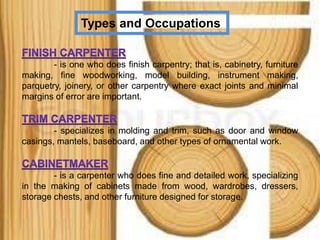 Types and Occupations
- is one who does finish carpentry; that is, cabinetry, furniture
making, fine woodworking, model building, instrument making,
parquetry, joinery, or other carpentry where exact joints and minimal
margins of error are important.
- specializes in molding and trim, such as door and window
casings, mantels, baseboard, and other types of ornamental work.
- is a carpenter who does fine and detailed work, specializing
in the making of cabinets made from wood, wardrobes, dressers,
storage chests, and other furniture designed for storage.
 