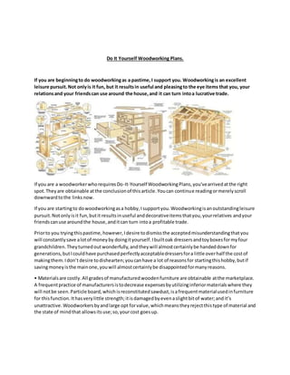 Do It Yourself Woodworking Plans.
If you are beginningto do woodworkingas a pastime,I support you. Woodworkingis an excellent
leisure pursuit.Not onlyis it fun, but it resultsin useful and pleasingto the eye items that you, your
relationsand your friendscan use around the house,and it can turn intoa lucrative trade.
If you are a woodworkerwhorequiresDo-It-Yourself WoodworkingPlans,you'vearrivedatthe right
spot.Theyare obtainable atthe conclusionof thisarticle.Youcan continue readingormerelyscroll
downwardtothe linksnow.
If you are startingto dowoodworkingasa hobby,Isupportyou.Woodworkingisanoutstandingleisure
pursuit.Notonlyisit fun,butit resultsinuseful anddecorativeitemsthatyou,yourrelatives andyour
friendscanuse aroundthe house,anditcan turn intoa profitable trade.
Priorto you tryingthispastime,however,Idesire todismissthe acceptedmisunderstandingthatyou
will constantlysave alotof moneyby doingityourself.Ibuiltoak dressersandtoyboxesformyfour
grandchildren.Theyturnedoutwonderfully,andtheywill almostcertainlybe handeddownfor
generations,butIcouldhave purchasedperfectlyacceptabledressersfora little overhalf the costof
makingthem.Idon’t desire todishearten;youcanhave a lot of reasonsfor startingthishobby,butif
savingmoneyisthe mainone,youwill almostcertainlybe disappointedformanyreasons.
• Materialsare costly.All gradesof manufacturedwoodenfurniture are obtainable atthe marketplace.
A frequentpractice of manufacturersistodecrease expensesbyutilizinginferiormaterialswhere they
will notbe seen.Particle board,whichisreconstitutedsawdust,isafrequentmaterialusedinfurniture
for thisfunction.Ithasverylittle strength;itisdamagedbyevenaslightbitof water;andit’s
unattractive.Woodworkersbyandlarge opt forvalue,whichmeanstheyrejectthistype of material and
the state of mindthat allowsitsuse;so,yourcost goesup.
 