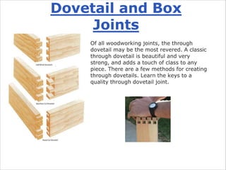 Dovetail and Box
Joints
Of all woodworking joints, the through
dovetail may be the most revered. A classic
through dovetail is beautiful and very
strong, and adds a touch of class to any
piece. There are a few methods for creating
through dovetails. Learn the keys to a
quality through dovetail joint.
 